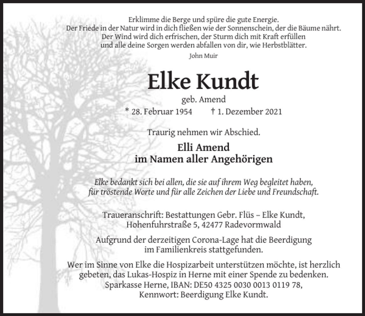 <p>Erklimme die Berge und spüre die gute Energie.<br />Der Friede in der Natur wird in dich fließen wie der Sonnenschein, der die Bäume nährt.<br />Der Wind wird dich erfrischen, der Sturm dich mit Kraft erfüllen<br />und alle deine Sorgen werden abfallen von dir, wie Herbstblätter.<br />John Muir</p><p>Elke Kundt<br />geb. Amend<br />* 28. Februar 1954<br />† 1. Dezember 2021<br />Traurig nehmen wir Abschied.</p><p>Elli Amend<br />im Namen aller Angehörigen<br />Elke bedankt sich bei allen, die sie auf ihrem Weg begleitet haben,<br />für tröstende Worte und für alle Zeichen der Liebe und Freundschaft.<br />Traueranschrift: Bestattungen Gebr. Flüs – Elke Kundt,<br />Hohenfuhrstraße 5, 42477 Radevormwald<br />Aufgrund der derzeitigen Corona-Lage hat die Beerdigung<br />im Familienkreis stattgefunden.<br />Wer im Sinne von Elke die Hospizarbeit unterstützen möchte, ist herzlich<br />gebeten, das Lukas-Hospiz in Herne mit einer Spende zu bedenken.<br />Sparkasse Herne, IBAN: DE50 4325 003013 0119 78,<br />Kennwort: Beerdigung Elke Kundt.</p>