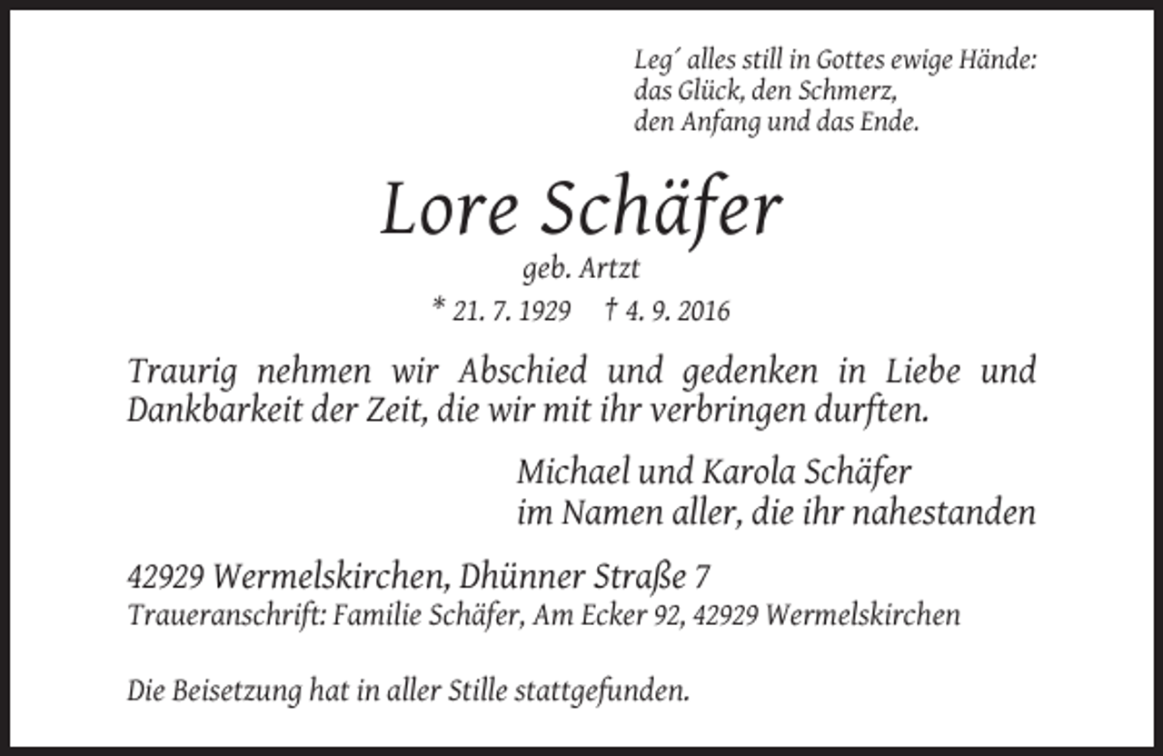 <p>Leg´ alles still in Gottes ewige Hände:<br />das Glück, den Schmerz,<br />den Anfang und das Ende.</p><p>Lore Schäfer<br />geb. Artzt<br />* 21. 7. 1929 † 4. 9. 2016</p><p>Traurig nehmen wir Abschied und gedenken in Liebe und<br />Dankbarkeit der Zeit, die wir mit ihr verbringen durften.<br />Michael und Karola Schäfer<br />im Namen aller, die ihr nahestanden<br />42929 Wermelskirchen, Dhünner Straße 7<br />Traueranschrift: Familie Schäfer, Am Ecker 92, 42929 Wermelskirchen<br />Die Beisetzung hat in aller Stille stattgefunden.</p>