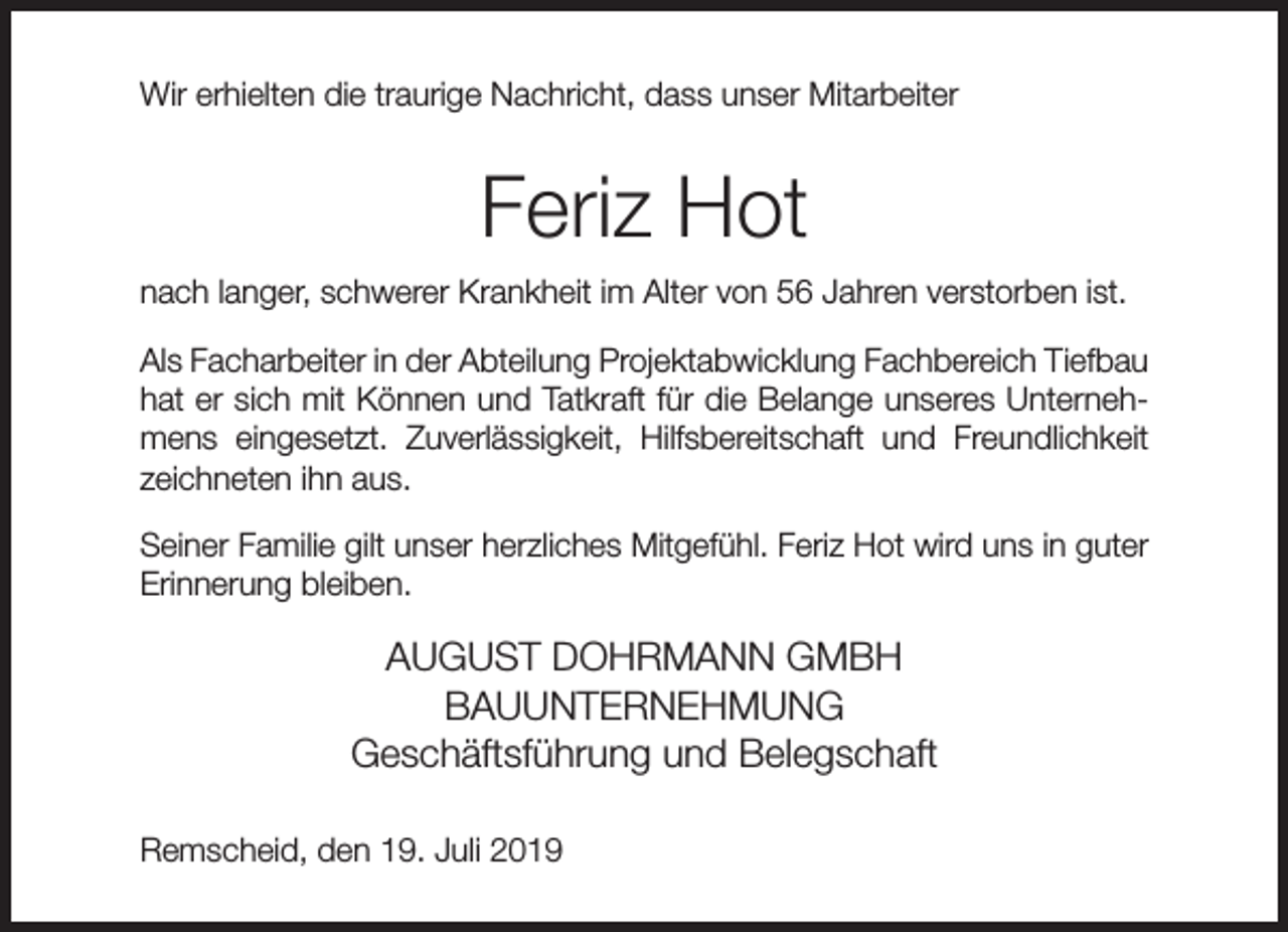 <p>Wir erhielten die traurige Nachricht, dass unser Mitarbeiter</p><p>Feriz Hot<br />nach langer, schwerer Krankheit im Alter von 56 Jahren verstorben ist.<br />Als Facharbeiter in der Abteilung Projektabwicklung Fachbereich Tiefbau<br />hat er sich mit Können und Tatkraft für die Belange unseres Unternehmens eingesetzt. Zuverlässigkeit, Hilfsbereitschaft und Freundlichkeit<br />zeichneten ihn aus.<br />Seiner Familie gilt unser herzliches Mitgefühl. Feriz Hot wird uns in guter<br />Erinnerung bleiben.</p><p>AUGUST DOHRMANN GMBH<br />BAUUNTERNEHMUNG<br />Geschäftsführung und Belegschaft<br />Remscheid, den 19. Juli 2019</p>