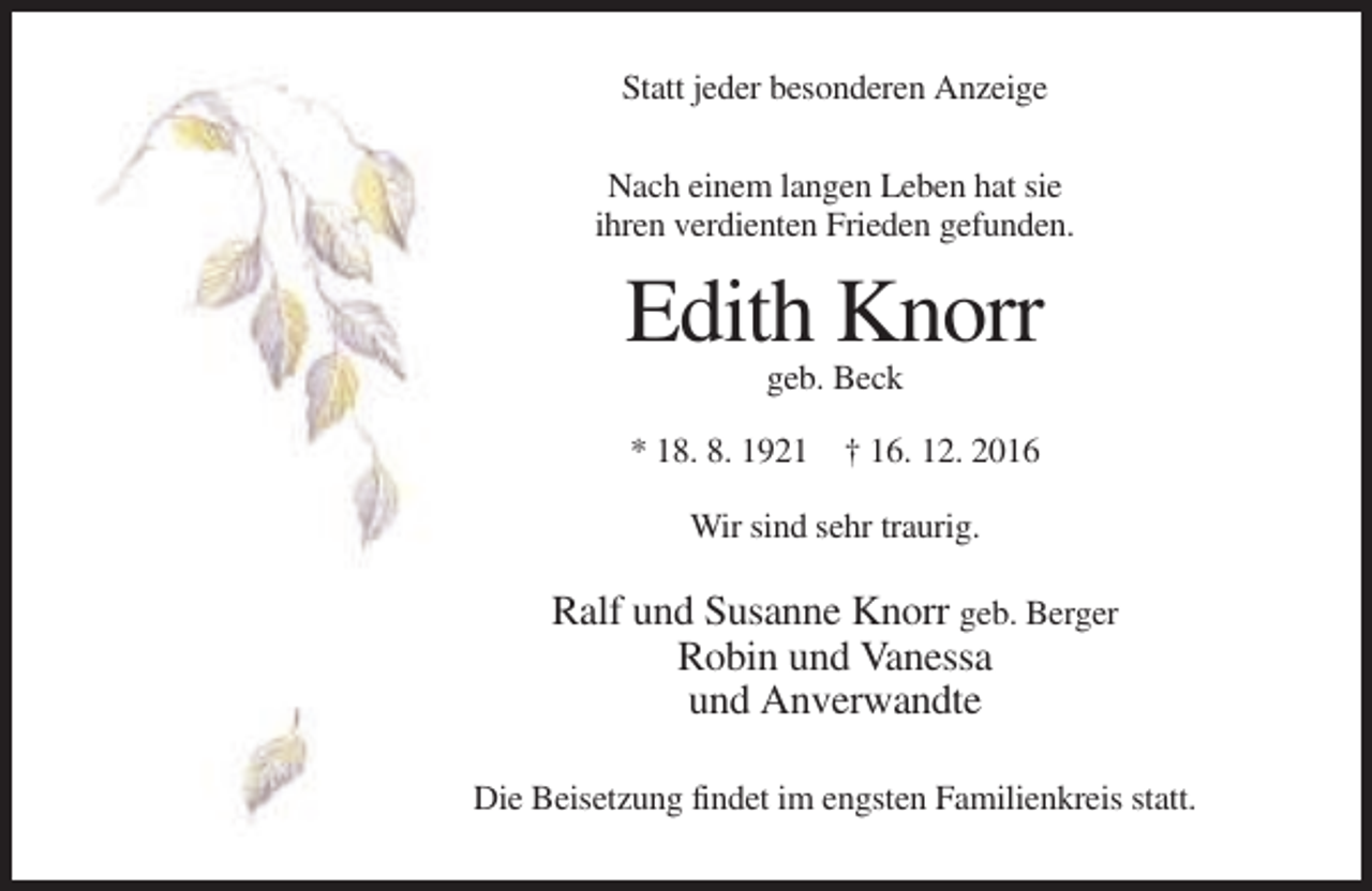 <p>Statt jeder besonderen Anzeige<br />Nach einem langen Leben hat sie<br />ihren verdienten Frieden gefunden.</p><p>Edith Knorr<br />geb. Beck<br />* 18. 8. 1921 † 16. 12. 2016<br />Wir sind sehr traurig.</p><p>Ralf und Susanne Knorr geb. Berger<br />Robin und Vanessa<br />und Anverwandte<br />Die Beisetzung findet im engsten Familienkreis statt.</p>