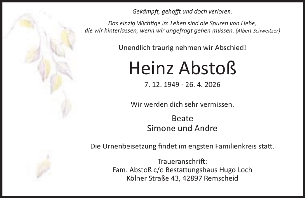 <p>Gekämp , geho</p><p>und doch verloren.</p><p>Das einzig Wich ge im Leben sind die Spuren von Liebe,<br />die wir hinterlassen, wenn wir ungefragt gehen müssen. (Albert Schweitzer)</p><p>Unendlich traurig nehmen wir Abschied!</p><p>Heinz Abstoß<br />7. 12. 1949 - 26. 4. 2026</p><p>Wir werden dich sehr vermissen.</p><p>Beate<br />Simone und Andre<br />Die Urnenbeisetzung ﬁndet im engsten Familienkreis sta .<br />Traueranschri :<br />Fam. Abstoß c/o Besta ungshaus Hugo Loch<br />Kölner Straße 43, 42897 Remscheid</p>