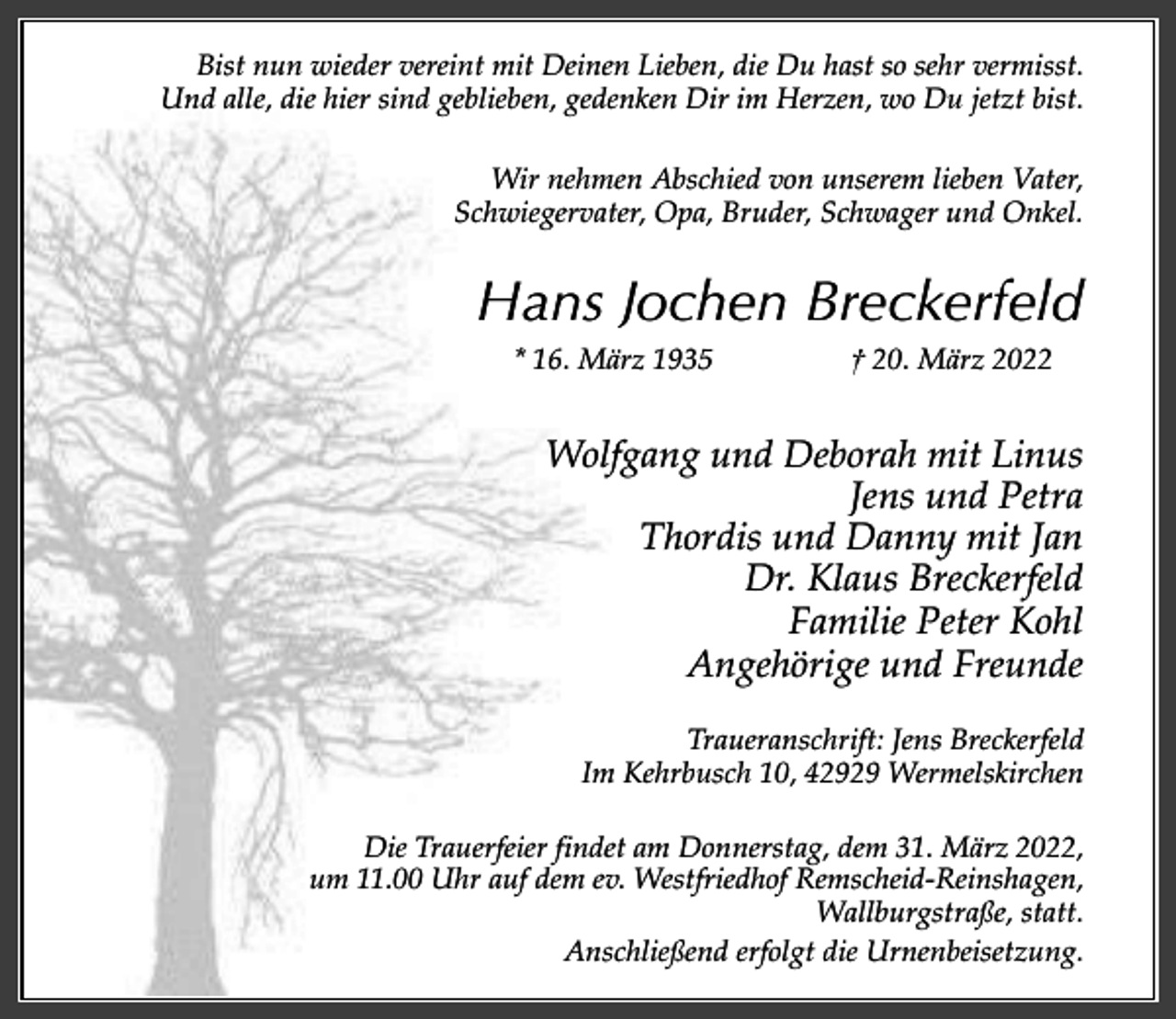 <p>Bist nun wieder vereint mit Deinen Lieben, die Du hast so sehr vermisst.<br />Und alle, die hier sind geblieben, gedenken Dir im Herzen, wo Du jetzt bist.<br />Wir nehmen Abschied von unserem lieben Vater,<br />Schwiegervater, Opa, Bruder, Schwager und Onkel.</p><p>Hans Jochen Breckerfeld<br />* 16. März 1935</p><p>† 20. März 2022</p><p>Wolfgang und Deborah mit Linus<br />Jens und Petra<br />Thordis und Danny mit Jan<br />Dr. Klaus Breckerfeld<br />Familie Peter Kohl<br />Angehörige und Freunde<br />Traueranschrift: Jens Breckerfeld<br />Im Kehrbusch 10, 42929 Wermelskirchen<br />Die Trauerfeier findet am Donnerstag, dem 31. März 2022,<br />um 11.00 Uhr auf dem ev. Westfriedhof Remscheid-Reinshagen,<br />Wallburgstraße, statt.<br />Anschließend erfolgt die Urnenbeisetzung.</p>