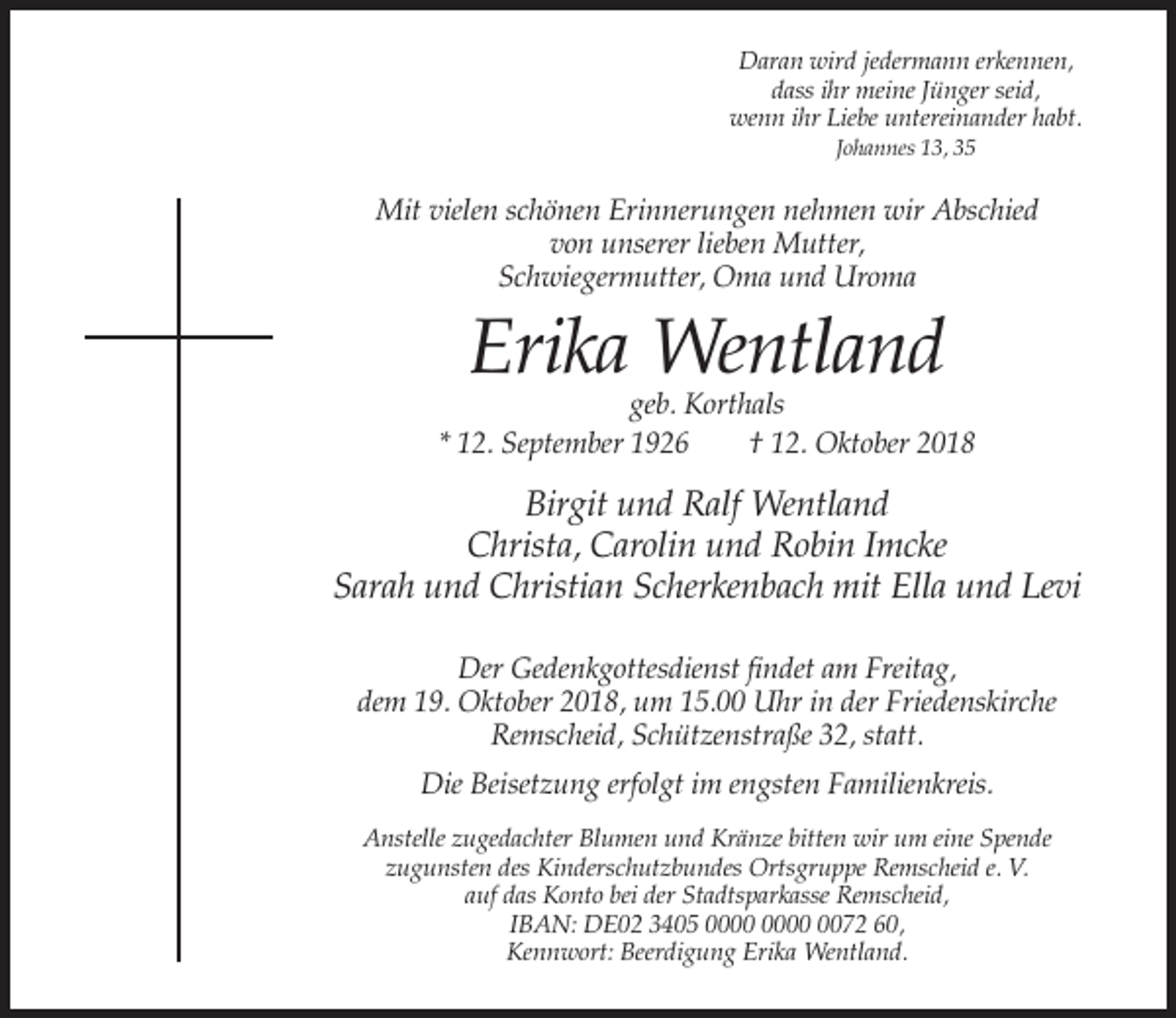 <p>Daran wird jedermann erkennen,<br />dass ihr meine Jünger seid,<br />wenn ihr Liebe untereinander habt.<br />Johannes 13, 35</p><p>Mit vielen schönen Erinnerungen nehmen wir Abschied<br />von unserer lieben Mutter,<br />Schwiegermutter, Oma und Uroma</p><p>Erika Wentland</p><p>geb. Korthals<br />* 12. September 1926<br />† 12. Oktober 2018</p><p>Birgit und Ralf Wentland<br />Christa, Carolin und Robin Imcke<br />Sarah und Christian Scherkenbach mit Ella und Levi<br />Der Gedenkgottesdienst findet am Freitag,<br />dem 19. Oktober 2018, um 15.00 Uhr in der Friedenskirche<br />Remscheid, Schützenstraße 32, statt.<br />Die Beisetzung erfolgt im engsten Familienkreis.<br />Anstelle zugedachter Blumen und Kränze bitten wir um eine Spende<br />zugunsten des Kinderschutzbundes Ortsgruppe Remscheid e. V.<br />auf das Konto bei der Stadtsparkasse Remscheid,<br />IBAN: DE02 3405 0072 60,<br />Kennwort: Beerdigung Erika Wentland.</p>