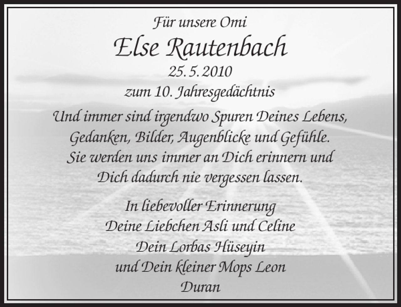 <p>Für unsere Omi</p><p>Else Rautenbach</p><p>25. 5. 2010<br />zum 10. Jahresgedächtnis<br />Und immer sind irgendwo Spuren Deines Lebens,<br />Gedanken, Bilder, Augenblicke und Gefühle.<br />Sie werden uns immer an Dich erinnern und<br />Dich dadurch nie vergessen lassen.<br />In liebevoller Erinnerung<br />Deine Liebchen Asli und Celine<br />Dein Lorbas Hüseyin<br />und Dein kleiner Mops Leon<br />Duran</p>