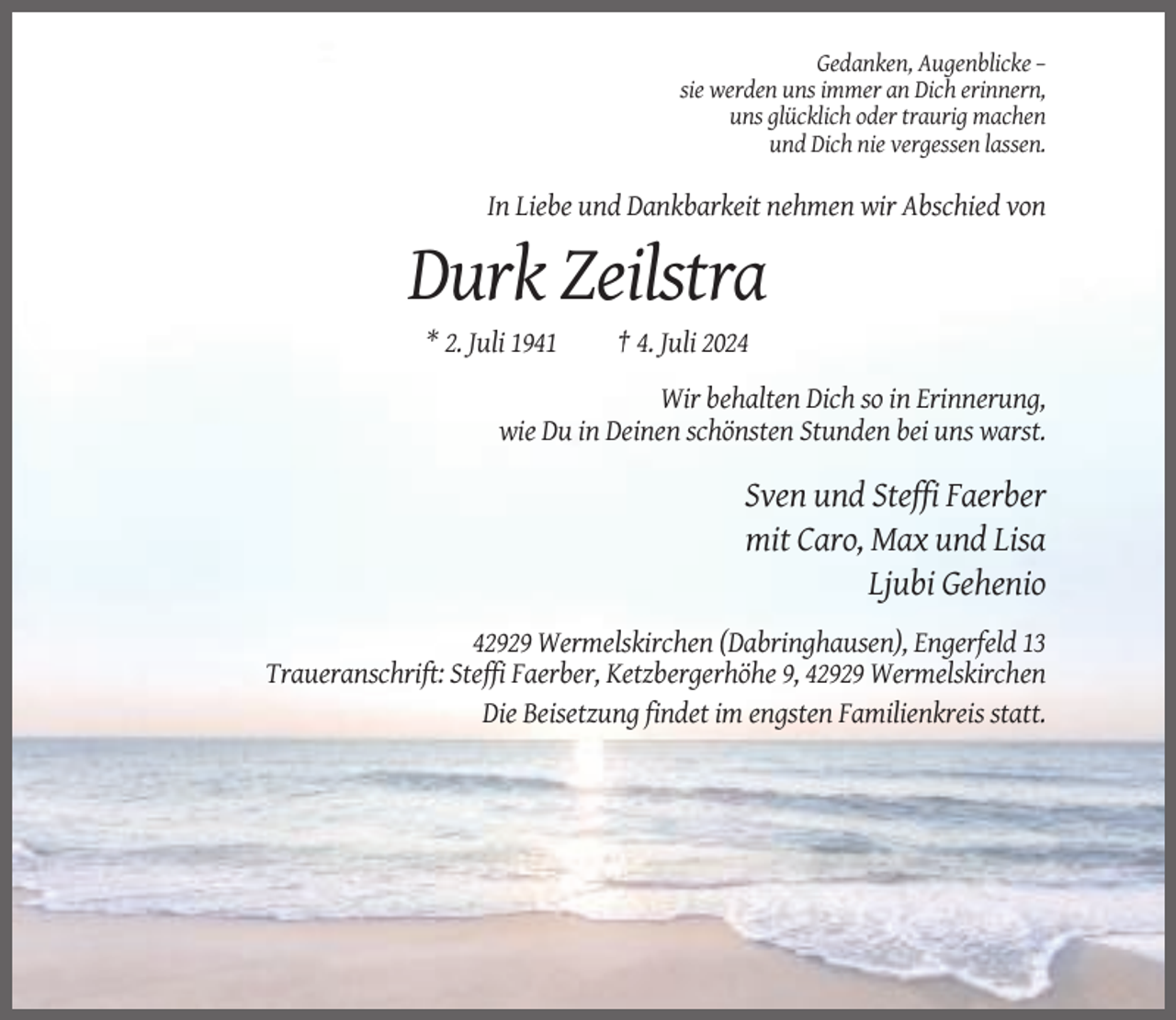 <p>Gedanken, Augenblicke –<br />sie werden uns immer an Dich erinnern,<br />uns glücklich oder traurig machen<br />und Dich nie vergessen lassen.</p><p>In Liebe und Dankbarkeit nehmen wir Abschied von</p><p>Durk Zeilstra<br />* 2. Juli 1941</p><p>† 4. Juli 2024</p><p>Wir behalten Dich so in Erinnerung,<br />wie Du in Deinen schönsten Stunden bei uns warst.</p><p>Sven und Steffi Faerber<br />mit Caro, Max und Lisa<br />Ljubi Gehenio<br />42929 Wermelskirchen (Dabringhausen), Engerfeld 13<br />Traueranschrift: Steffi Faerber, Ketzbergerhöhe 9, 42929 Wermelskirchen<br />Die Beisetzung findet im engsten Familienkreis statt.</p>