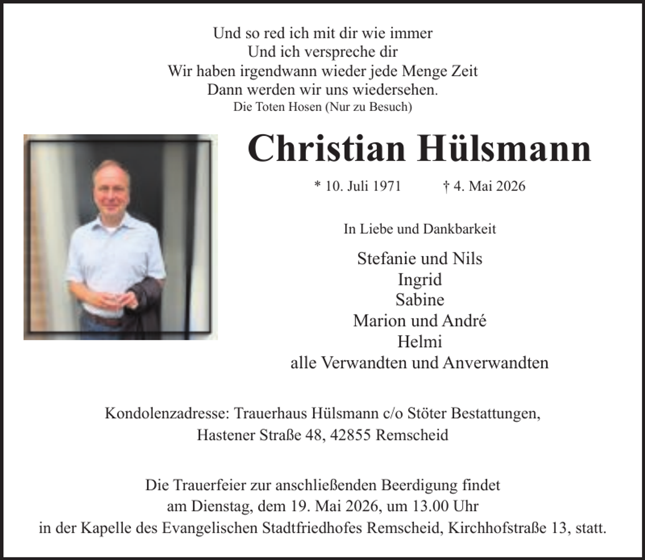<p>Und so red ich mit dir wie immer<br />Und ich verspreche dir<br />Wir haben irgendwann wieder jede Menge Zeit<br />Dann werden wir uns wiedersehen.<br />Die Toten Hosen (Nur zu Besuch)</p><p>Christian Hülsmann<br />* 10. Juli 1971</p><p>† 4. Mai 2026</p><p>In Liebe und Dankbarkeit</p><p>Stefanie und Nils<br />Ingrid<br />Sabine<br />Marion und André<br />Helmi<br />alle Verwandten und Anverwandten<br />Kondolenzadresse: Trauerhaus Hülsmann c/o Stöter Bestattungen,<br />Hastener Straße 48, 42855 Remscheid<br />Die Trauerfeier zur anschließenden Beerdigung findet<br />am Dienstag, dem 19. Mai 2026, um 13.00 Uhr<br />in der Kapelle des Evangelischen Stadtfriedhofes Remscheid, Kirchhofstraße 13, statt.</p>