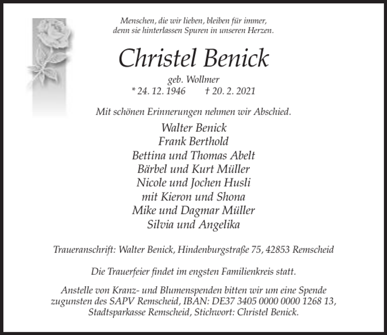 <p>Menschen, die wir lieben, bleiben für immer,<br />denn sie hinterlassen Spuren in unseren Herzen.</p><p>Christel Benick<br />geb. Wollmer<br />* 24. 12. 1946<br />† 20. 2. 2021<br />Mit schönen Erinnerungen nehmen wir Abschied.</p><p>Walter Benick<br />Frank Berthold<br />Bettina und Thomas Abelt<br />Bärbel und Kurt Müller<br />Nicole und Jochen Husli<br />mit Kieron und Shona<br />Mike und Dagmar Müller<br />Silvia und Angelika<br />Traueranschrift: Walter Benick, Hindenburgstraße 75, 42853 Remscheid<br />Die Trauerfeier findet im engsten Familienkreis statt.<br />Anstelle von Kranz- und Blumenspenden bitten wir um eine Spende<br />zugunsten des SAPV Remscheid, IBAN: DE37 3405 1268 13,<br />Stadtsparkasse Remscheid, Stichwort: Christel Benick.</p>