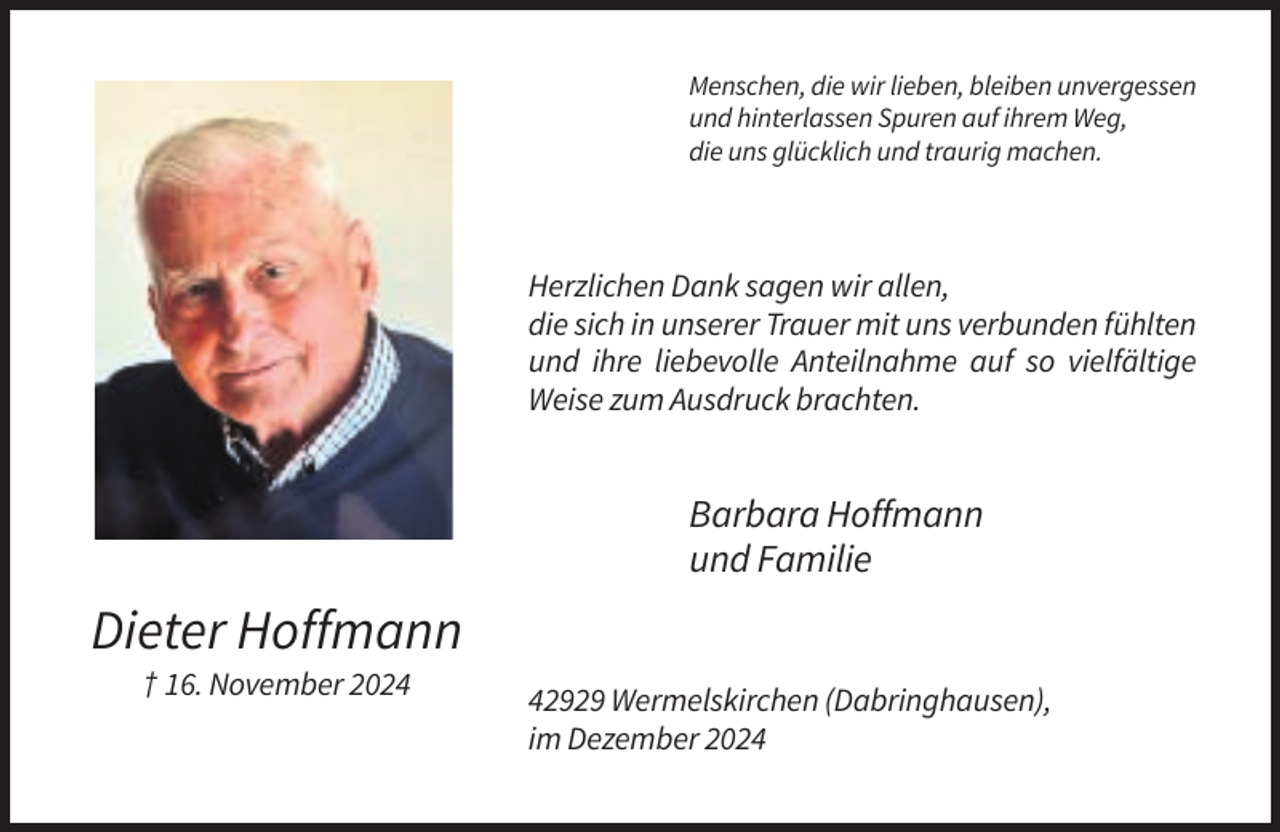 <p>Menschen, die wir lieben, bleiben unvergessen<br />und hinterlassen Spuren auf ihrem Weg,<br />die uns glücklich und traurig machen.</p><p>Herzlichen Dank sagen wir allen,<br />die sich in unserer Trauer mit uns verbunden fühlten<br />und ihre liebevolle Anteilnahme auf so vielfältige<br />Weise zum Ausdruck brachten.</p><p>Barbara Hoffmann<br />und Familie</p><p>Dieter Hoffmann<br />† 16. November 2022929 Wermelskirchen (Dabringhausen),<br />im Dezember 2024</p>