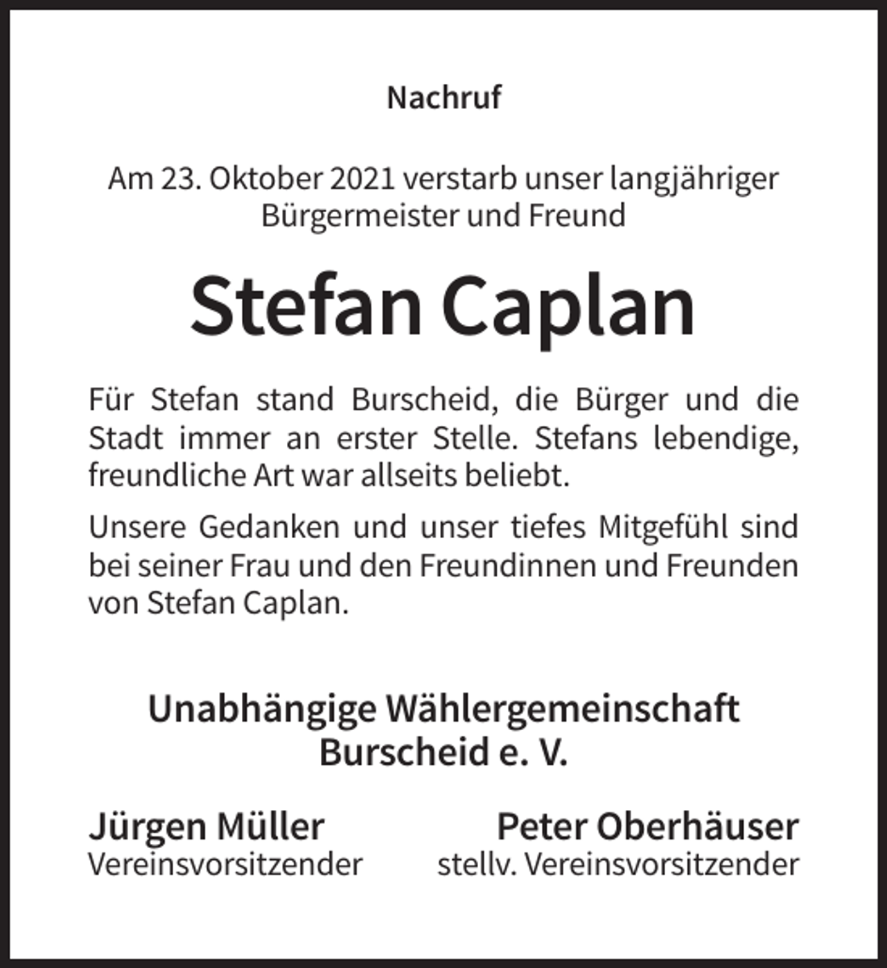 <p>Nachruf<br />Am 23. Oktober 2021 verstarb unser langjähriger<br />Bürgermeister und Freund</p><p>Stefan Caplan<br />Für Stefan stand Burscheid, die Bürger und die<br />Stadt immer an erster Stelle. Stefans lebendige,<br />freundliche Art war allseits beliebt.<br />Unsere Gedanken und unser tiefes Mitgefühl sind<br />bei seiner Frau und den Freundinnen und Freunden<br />von Stefan Caplan.</p><p>Unabhängige Wählergemeinschaft<br />Burscheid e. V.<br />Jürgen Müller<br />Vereinsvorsitzender</p><p>Peter Oberhäuser<br />stellv. Vereinsvorsitzender</p>