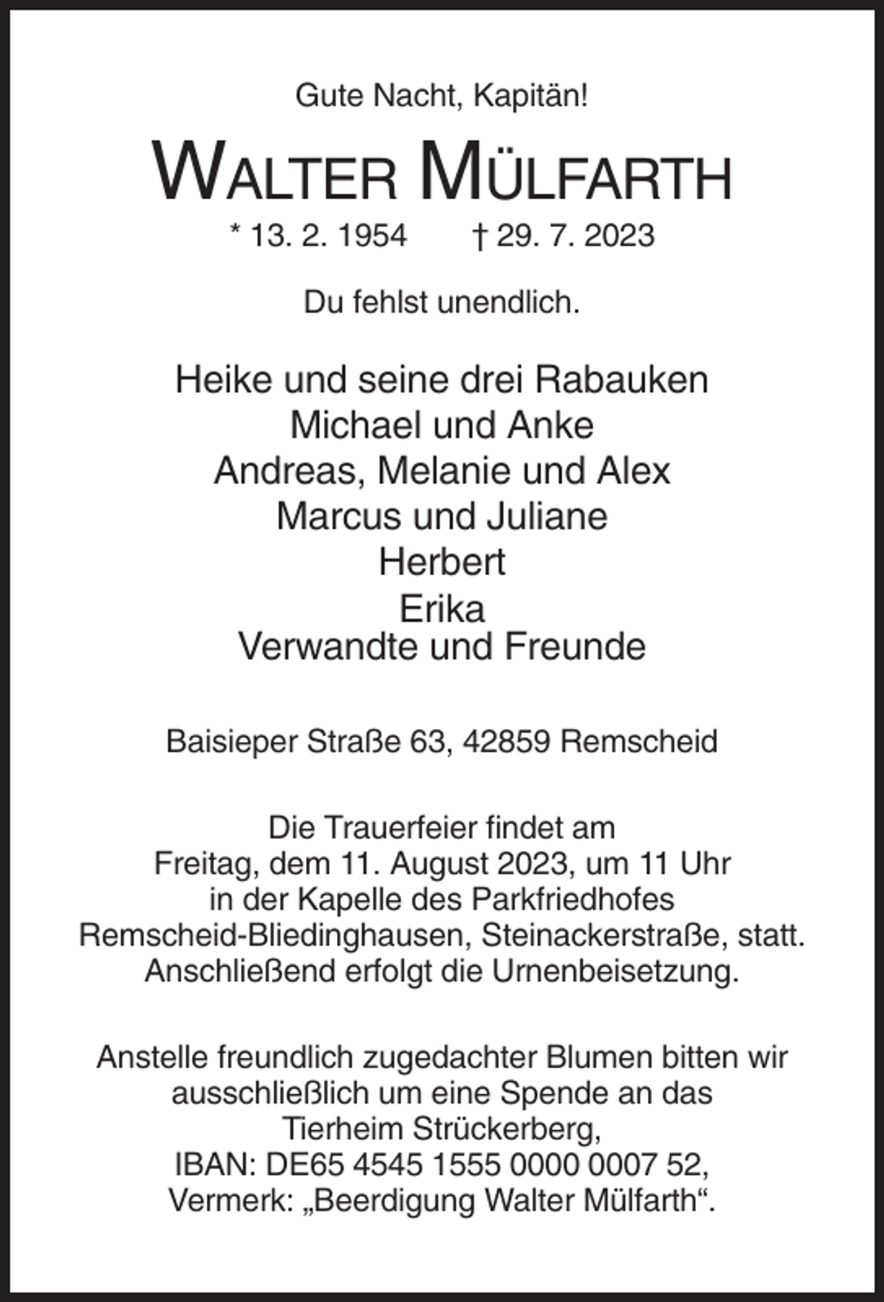 <p>Gute Nacht, Kapitän!</p><p>WALTER MÜLFARTH<br />* 13. 2. 1954</p><p>† 29. 7. 2023</p><p>Du fehlst unendlich.</p><p>Heike und seine drei Rabauken<br />Michael und Anke<br />Andreas, Melanie und Alex<br />Marcus und Juliane<br />Herbert<br />Erika<br />Verwandte und Freunde<br />Baisieper Straße 63, 42859 Remscheid<br />Die Trauerfeier findet am<br />Freitag, dem 11. August 2023, um 11 Uhr<br />in der Kapelle des Parkfriedhofes<br />Remscheid-Bliedinghausen, Steinackerstraße, statt.<br />Anschließend erfolgt die Urnenbeisetzung.<br />Anstelle freundlich zugedachter Blumen bitten wir<br />ausschließlich um eine Spende an das<br />Tierheim Strückerberg,<br />IBAN: DE65 4545 1555 07 52,<br />Vermerk: „Beerdigung Walter Mülfarth“.</p>