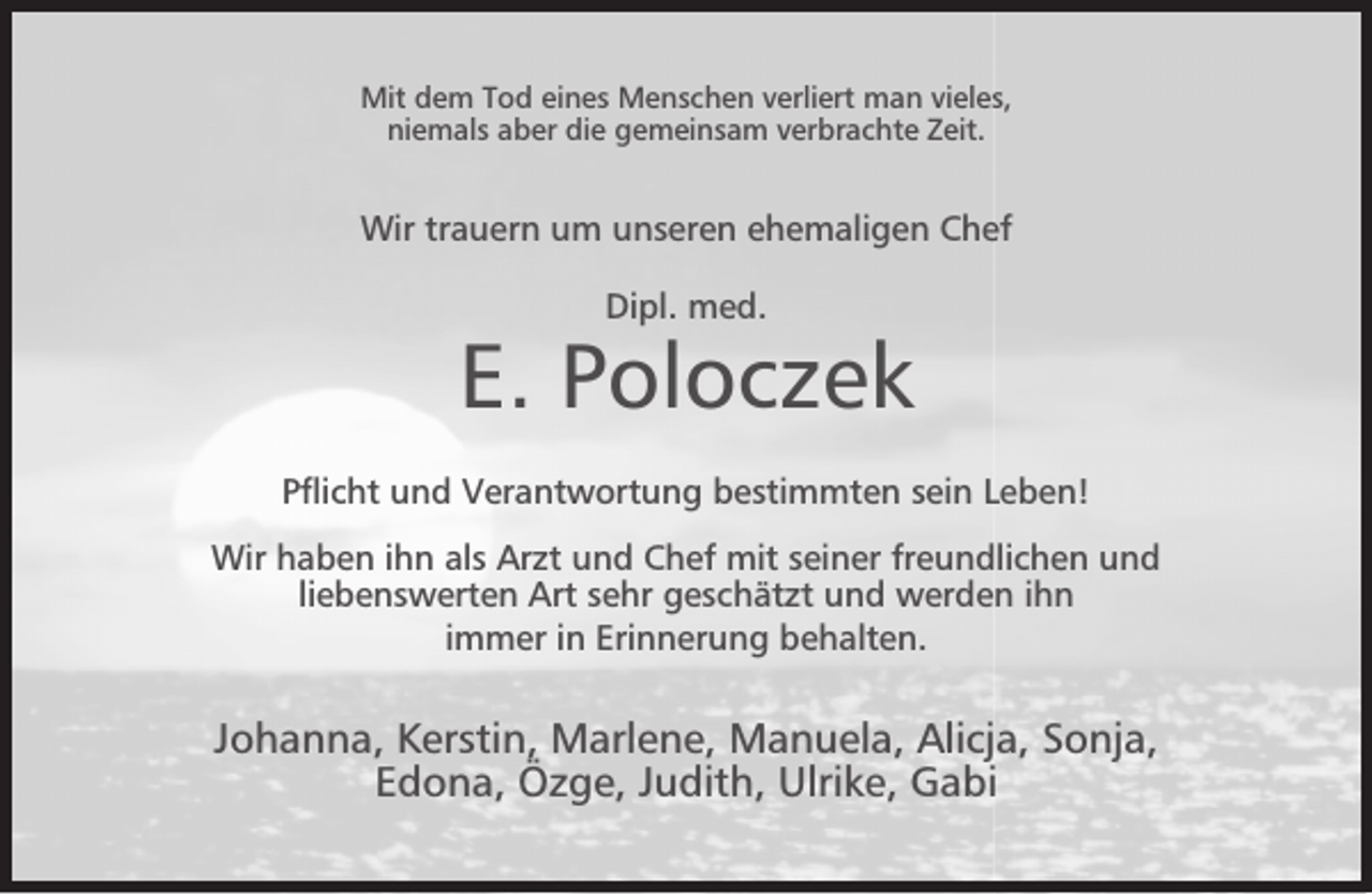 <p>Mit dem Tod eines Menschen verliert man vieles,<br />niemals aber die gemeinsam verbrachte Zeit.</p><p>Wir trauern um unseren ehemaligen Chef<br />Dipl. med.</p><p>E. Poloczek<br />Pﬂicht und Verantwortung bestimmten sein Leben!<br />Wir haben ihn als Arzt und Chef mit seiner freundlichen und<br />liebenswerten Art sehr geschätzt und werden ihn<br />immer in Erinnerung behalten.</p><p>Johanna, Kerstin, Marlene, Manuela, Alicja, Sonja,<br />Edona, Özge, Judith, Ulrike, Gabi</p>