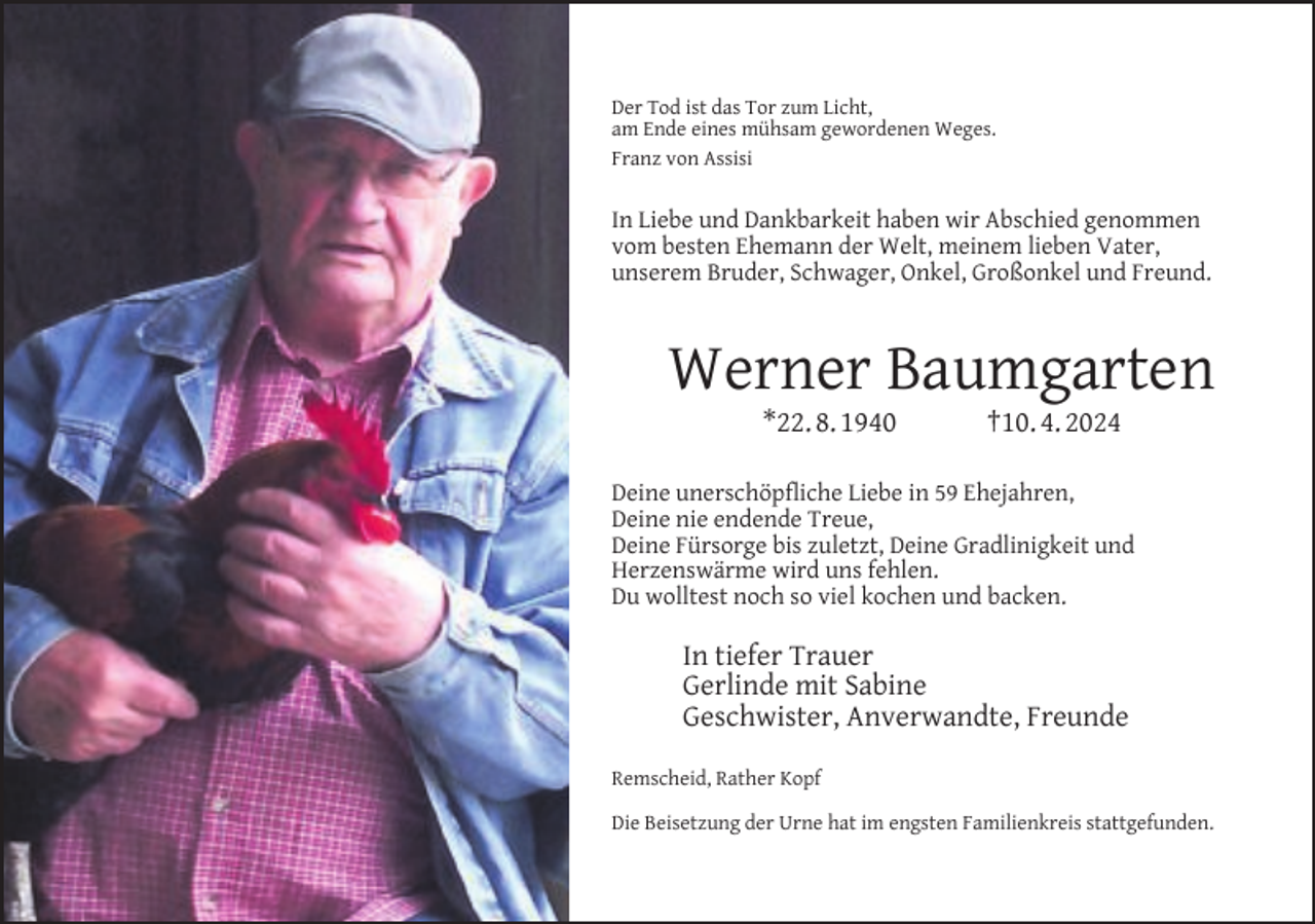 <p>Der Tod ist das Tor zum Licht,<br />am Ende eines mühsam gewordenen Weges.<br />Franz von Assisi</p><p>In Liebe und Dankbarkeit haben wir Abschied genommen<br />vom besten Ehemann der Welt, meinem lieben Vater,<br />unserem Bruder, Schwager, Onkel, Großonkel und Freund.</p><p>Werner Baumgarten<br />*22. 8. 1940</p><p>†10. 4. 2024</p><p>Deine unerschöpﬂiche Liebe in 59 Ehejahren,<br />Deine nie endende Treue,<br />Deine Fürsorge bis zuletzt, Deine Gradlinigkeit und<br />Herzenswärme wird uns fehlen.<br />Du wolltest noch so viel kochen und backen.</p><p>In tiefer Trauer<br />Gerlinde mit Sabine<br />Geschwister, Anverwandte, Freunde<br />Remscheid, Rather Kopf<br />Die Beisetzung der Urne hat im engsten Familienkreis stattgefunden.</p>