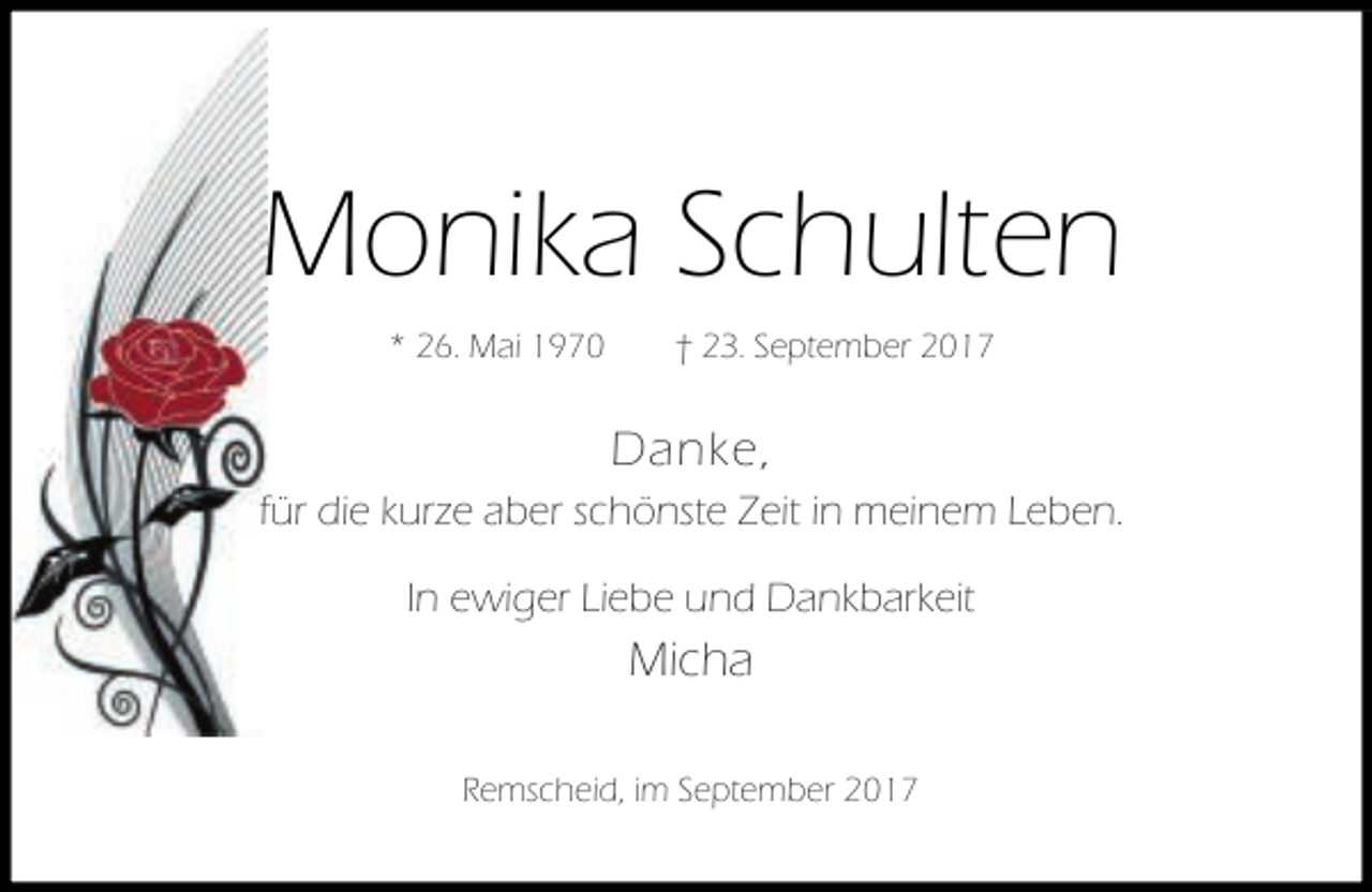 <p>Monika Schulten<br />* 26. Mai 1970</p><p>† 23. September 2017</p><p>Danke,<br />für die kurze aber schönste Zeit in meinem Leben.<br />In ewiger Liebe und Dankbarkeit</p><p>Micha<br />Remscheid, im September 2017</p>