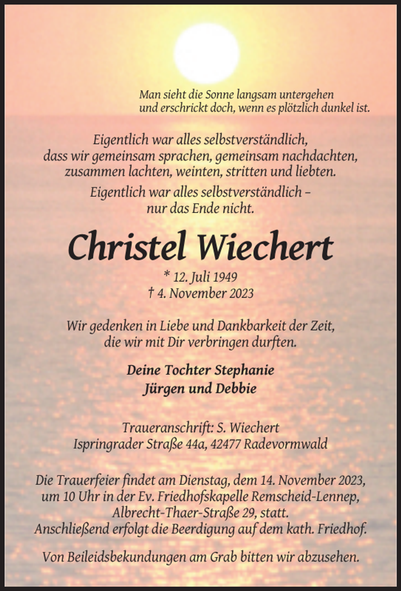 <p>Man sieht die Sonne langsam untergehen<br />und erschrickt doch, wenn es plötzlich dunkel ist.</p><p>Eigentlich war alles selbstverständlich,<br />dass wir gemeinsam sprachen, gemeinsam nachdachten,<br />zusammen lachten, weinten, stritten und liebten.<br />Eigentlich war alles selbstverständlich –<br />nur das Ende nicht.</p><p>Christel Wiechert<br />* 12. Juli 1949<br />† 4. November 2023<br />Wir gedenken in Liebe und Dankbarkeit der Zeit,<br />die wir mit Dir verbringen durften.<br />Deine Tochter Stephanie<br />Jürgen und Debbie<br />Traueranschrift: S. Wiechert<br />Ispringrader Straße 44a, 42477 Radevormwald<br />Die Trauerfeier findet am Dienstag, dem 14. November 2023,<br />um 10 Uhr in der Ev. Friedhofskapelle Remscheid-Lennep,<br />Albrecht-Thaer-Straße 29, statt.<br />Anschließend erfolgt die Beerdigung auf dem kath. Friedhof.<br />Von Beileidsbekundungen am Grab bitten wir abzusehen.</p>