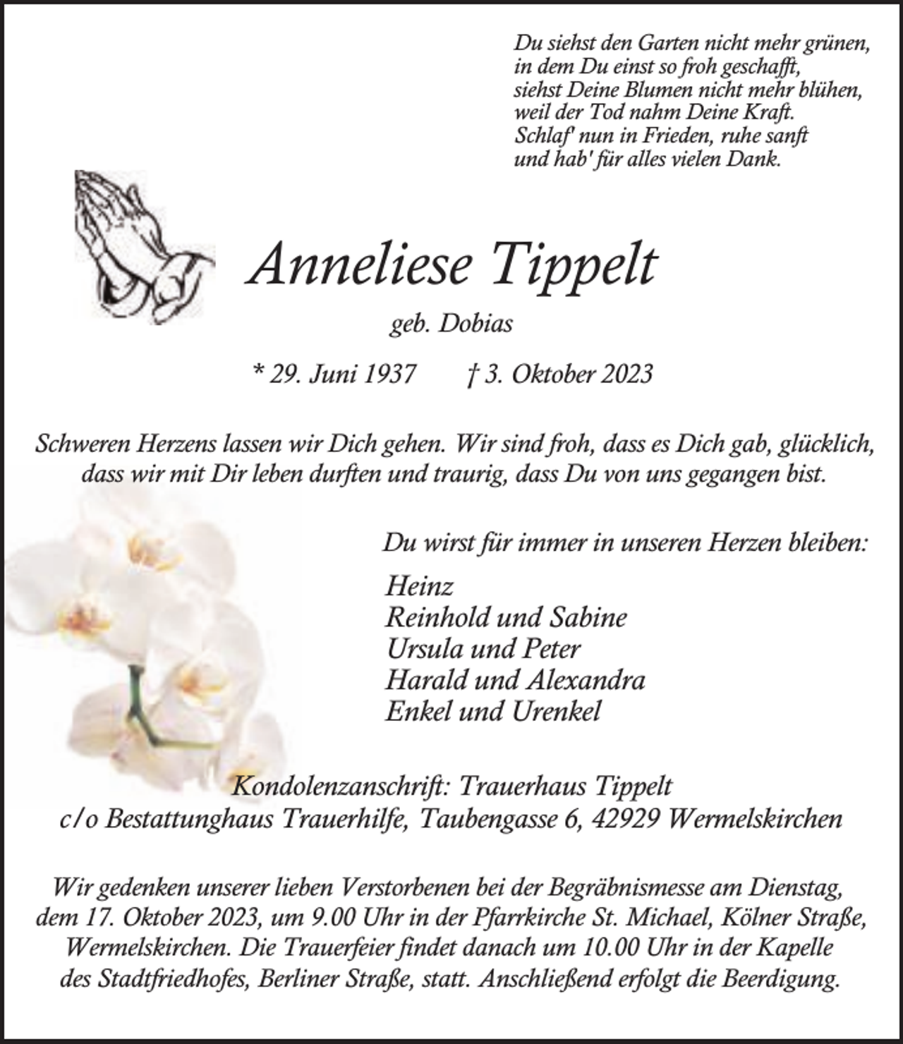 <p>Du siehst den Garten nicht mehr grünen,<br />in dem Du einst so froh geschafft,<br />siehst Deine Blumen nicht mehr blühen,<br />weil der Tod nahm Deine Kraft.<br />Schlaf' nun in Frieden, ruhe sanft<br />und hab' für alles vielen Dank.</p><p>Anneliese Tippelt<br />geb. Dobias<br />* 29. Juni 1937</p><p>† 3. Oktober 2023</p><p>Schweren Herzens lassen wir Dich gehen. Wir sind froh, dass es Dich gab, glücklich,<br />dass wir mit Dir leben durften und traurig, dass Du von uns gegangen bist.</p><p>Du wirst für immer in unseren Herzen bleiben:</p><p>Heinz<br />Reinhold und Sabine<br />Ursula und Peter<br />Harald und Alexandra<br />Enkel und Urenkel<br />Kondolenzanschrift: Trauerhaus Tippelt<br />c/o Bestattunghaus Trauerhilfe, Taubengasse 6, 42929 Wermelskirchen<br />Wir gedenken unserer lieben Verstorbenen bei der Begräbnismesse am Dienstag,<br />dem 17. Oktober 2023, um 9.00 Uhr in der Pfarrkirche St. Michael, Kölner Straße,<br />Wermelskirchen. Die Trauerfeier findet danach um 10.00 Uhr in der Kapelle<br />des Stadtfriedhofes, Berliner Straße, statt. Anschließend erfolgt die Beerdigung.</p>