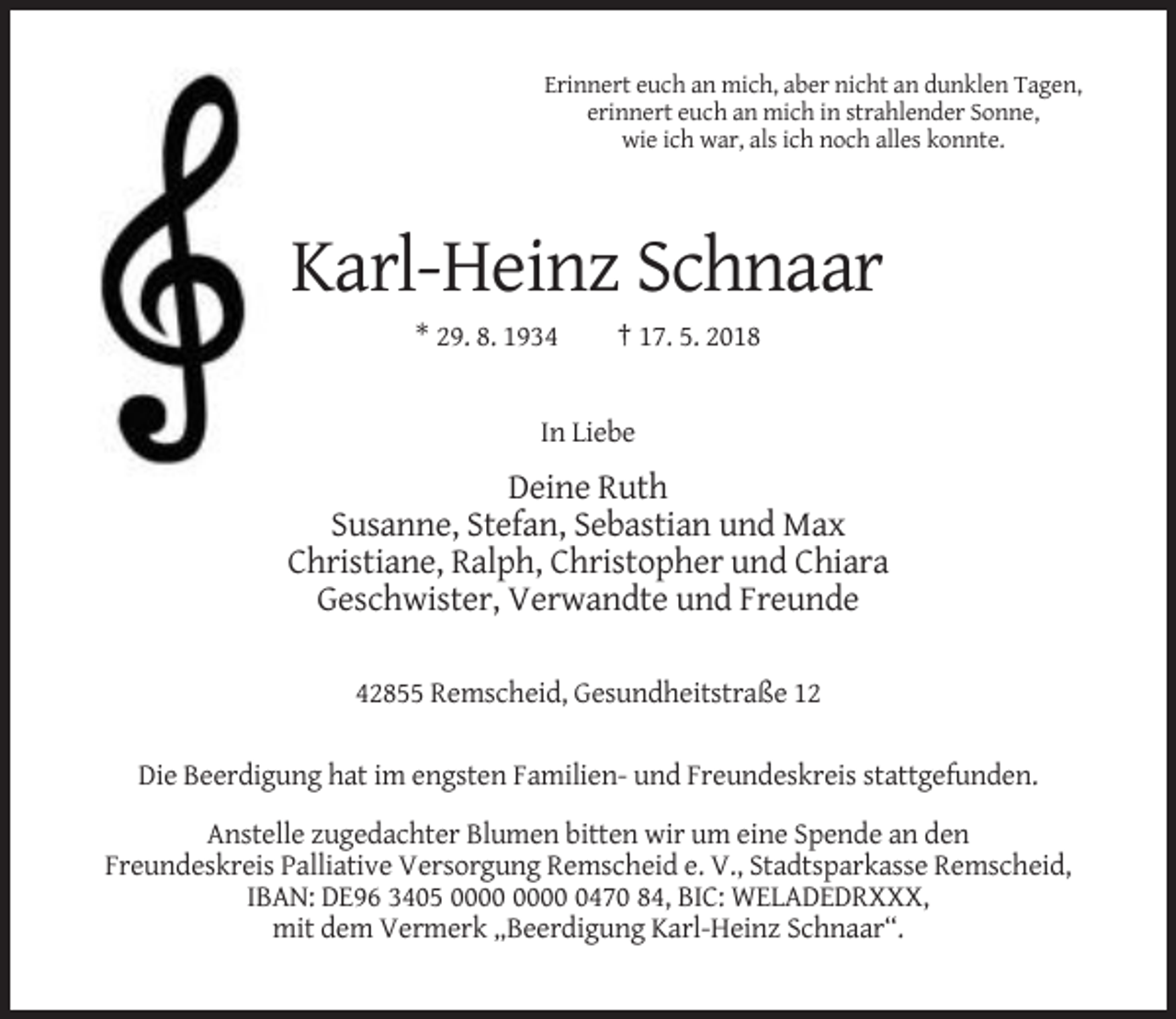 <p>Erinnert euch an mich, aber nicht an dunklen Tagen,<br />erinnert euch an mich in strahlender Sonne,<br />wie ich war, als ich noch alles konnte.</p><p>Karl-Heinz Schnaar<br />* 29. 8. 1934</p><p>† 17. 5. 2018</p><p>In Liebe</p><p>Deine Ruth<br />Susanne, Stefan, Sebastian und Max<br />Christiane, Ralph, Christopher und Chiara<br />Geschwister, Verwandte und Freunde<br />42855 Remscheid, Gesundheitstraße 12<br />Die Beerdigung hat im engsten Familien- und Freundeskreis stattgefunden.<br />Anstelle zugedachter Blumen bitten wir um eine Spende an den<br />Freundeskreis Palliative Versorgung Remscheid e. V., Stadtsparkasse Remscheid,<br />IBAN: DE96 3405 0470 84, BIC: WELADEDRXXX,<br />mit dem Vermerk „Beerdigung Karl-Heinz Schnaar“.</p>