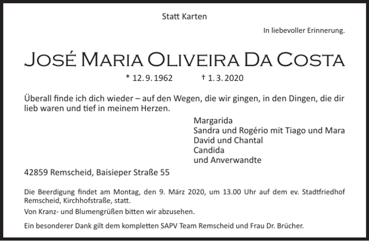 <p>Statt Karten<br />In liebevoller Erinnerung.</p><p>José Maria Oliveira Da Costa<br />* 12. 9. 1962</p><p>† 1. 3. 2020</p><p>Überall finde ich dich wieder – auf den Wegen, die wir gingen, in den Dingen, die dir<br />lieb waren und tief in meinem Herzen.<br />Margarida<br />Sandra und Rogério mit Tiago und Mara<br />David und Chantal<br />Candida<br />und Anverwandte<br />42859 Remscheid, Baisieper Straße 55<br />Die Beerdigung findet am Montag, den 9. März 2020, um 13.00 Uhr auf dem ev. Stadtfriedhof<br />Remscheid, Kirchhofstraße, statt.<br />Von Kranz- und Blumengrüßen bitten wir abzusehen.<br />Ein besonderer Dank gilt dem kompletten SAPV Team Remscheid und Frau Dr. Brücher.</p>