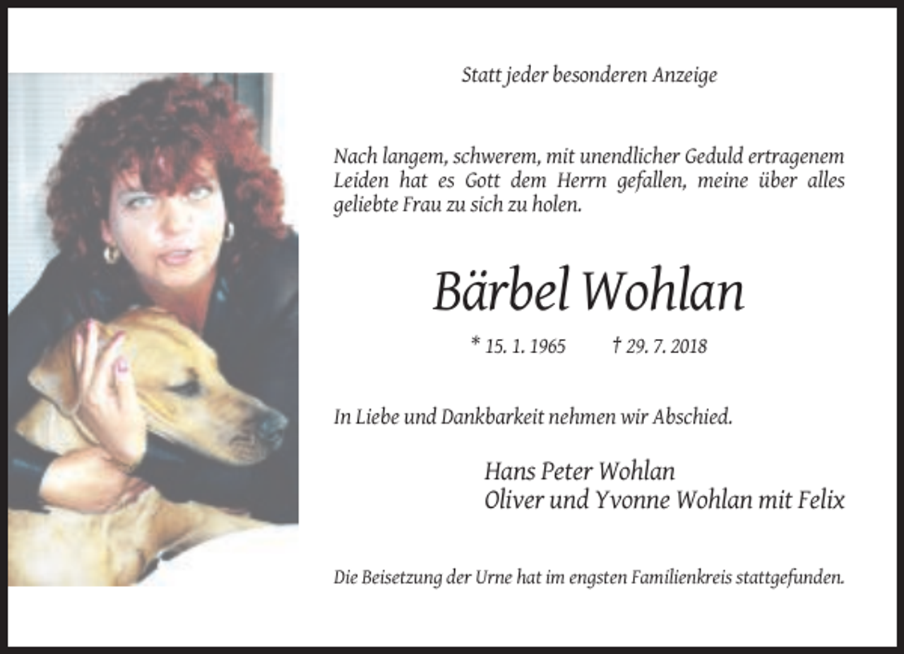 <p>Statt jeder besonderen Anzeige</p><p>Nach langem, schwerem, mit unendlicher Geduld ertragenem<br />Leiden hat es Gott dem Herrn gefallen, meine über alles<br />geliebte Frau zu sich zu holen.</p><p>Bärbel Wohlan<br />* 15. 1. 1965</p><p>† 29. 7. 2018</p><p>In Liebe und Dankbarkeit nehmen wir Abschied.</p><p>Hans Peter Wohlan<br />Oliver und Yvonne Wohlan mit Felix</p><p>Die Beisetzung der Urne hat im engsten Familienkreis stattgefunden.</p>