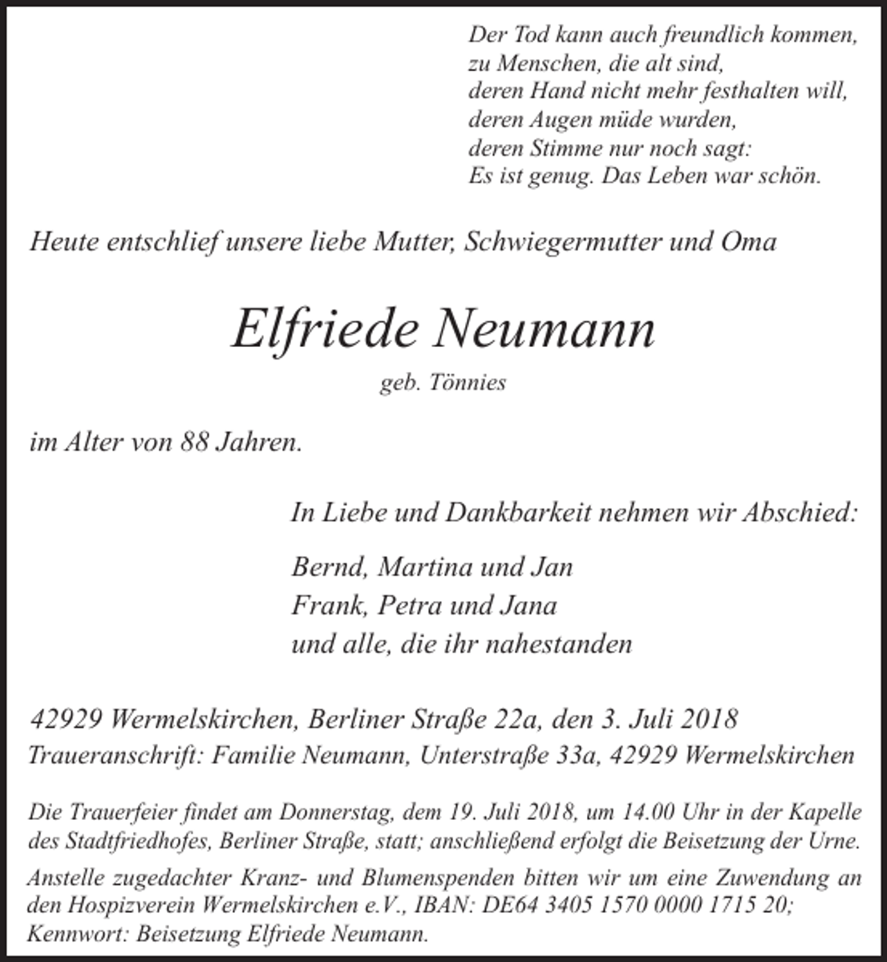 <p>Der Tod kann auch freundlich kommen,<br />zu Menschen, die alt sind,<br />deren Hand nicht mehr festhalten will,<br />deren Augen müde wurden,<br />deren Stimme nur noch sagt:<br />Es ist genug. Das Leben war schön.</p><p>Heute entschlief unsere liebe Mutter, Schwiegermutter und Oma</p><p>Elfriede Neumann<br />geb. Tönnies</p><p>im Alter von 88 Jahren.<br />In Liebe und Dankbarkeit nehmen wir Abschied:<br />Bernd, Martina und Jan<br />Frank, Petra und Jana<br />und alle, die ihr nahestanden<br />42929 Wermelskirchen, Berliner Straße 22a, den 3. Juli 2018</p><p>Traueranschrift: Familie Neumann, Unterstraße 33a, 42929 Wermelskirchen<br />Die Trauerfeier findet am Donnerstag, dem 19. Juli 2018, um 14.00 Uhr in der Kapelle<br />des Stadtfriedhofes, Berliner Straße, statt; anschließend erfolgt die Beisetzung der Urne.<br />Anstelle zugedachter Kranz- und Blumenspenden bitten wir um eine Zuwendung an<br />den Hospizverein Wermelskirchen e.V., IBAN: DE64 3405 157000 1715 20;<br />Kennwort: Beisetzung Elfriede Neumann.</p>