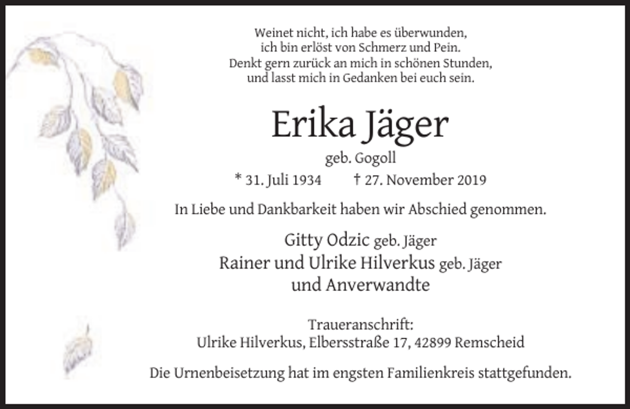 <p>Weinet nicht, ich habe es überwunden,<br />ich bin erlöst von Schmerz und Pein.<br />Denkt gern zurück an mich in schönen Stunden,<br />und lasst mich in Gedanken bei euch sein.</p><p>Erika Jäger<br />* 31. Juli 1934</p><p>geb. Gogoll<br />† 27. November 2019</p><p>In Liebe und Dankbarkeit haben wir Abschied genommen.</p><p>Gitty Odzic geb. Jäger<br />Rainer und Ulrike Hilverkus geb. Jäger<br />und Anverwandte<br />Traueranschrift:<br />Ulrike Hilverkus, Elbersstraße 17, 42899 Remscheid<br />Die Urnenbeisetzung hat im engsten Familienkreis stattgefunden.</p>