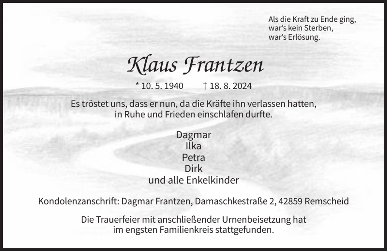 <p>Als die Kraft zu Ende ging,<br />war’s kein Sterben,<br />war’s Erlösung.</p><p>Klaus Frantzen<br />* 10. 5. 1940</p><p>† 18. 8. 2024</p><p>Es tröstet uns, dass er nun, da die Kräfte ihn verlassen hatten,<br />in Ruhe und Frieden einschlafen durfte.</p><p>Dagmar<br />Ilka<br />Petra<br />Dirk<br />und alle Enkelkinder<br />Kondolenzanschrift: Dagmar Frantzen, Damaschkestraße 2, 42859 Remscheid<br />Die Trauerfeier mit anschließender Urnenbeisetzung hat<br />im engsten Familienkreis stattgefunden.</p>