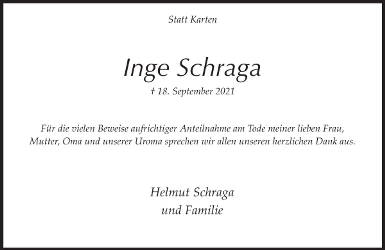 <p>Statt Karten</p><p>Inge Schraga<br />† 18. September 2021<br />Für die vielen Beweise aufrichtiger Anteilnahme am Tode meiner lieben Frau,<br />Mutter, Oma und unserer Uroma sprechen wir allen unseren herzlichen Dank aus.</p><p>Helmut Schraga<br />und Familie</p>
