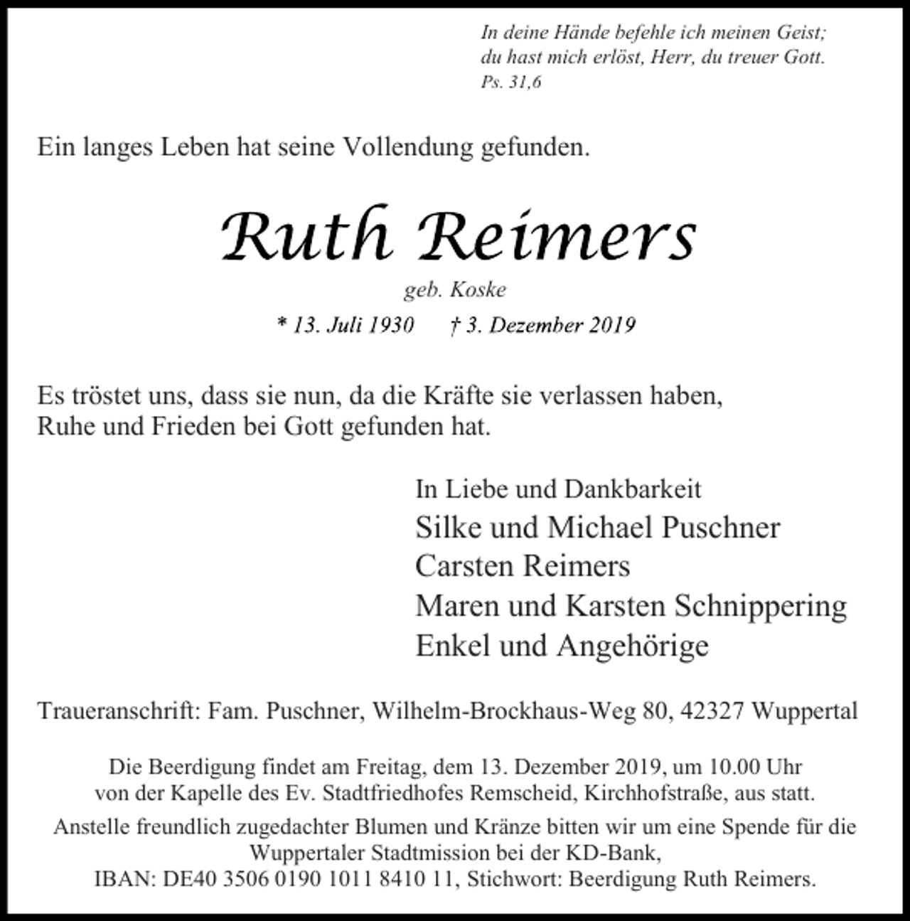 <p>In deine Hände befehle ich meinen Geist;<br />du hast mich erlöst, Herr, du treuer Gott.</p><p>Ps. 31,6</p><p>Ein langes Leben hat seine Vollendung gefunden.</p><p>geb. Koske</p><p>Es tröstet uns, dass sie nun, da die Kräfte sie verlassen haben,<br />Ruhe und Frieden bei Gott gefunden hat.<br />In Liebe und Dankbarkeit</p><p>Silke und Michael Puschner<br />Carsten Reimers<br />Maren und Karsten Schnippering<br />Enkel und Angehörige<br />Traueranschrift: Fam. Puschner, Wilhelm-Brockhaus-Weg 80, 42327 Wuppertal<br />Die Beerdigung findet am Freitag, dem 13. Dezember 2019, um 10.00 Uhr<br />von der Kapelle des Ev. Stadtfriedhofes Remscheid, Kirchhofstraße, aus statt.<br />Anstelle freundlich zugedachter Blumen und Kränze bitten wir um eine Spende für die<br />Wuppertaler Stadtmission bei der KD-Bank,<br />IBAN: DE40 3506 0190 1011 8410 11, Stichwort: Beerdigung Ruth Reimers.</p>