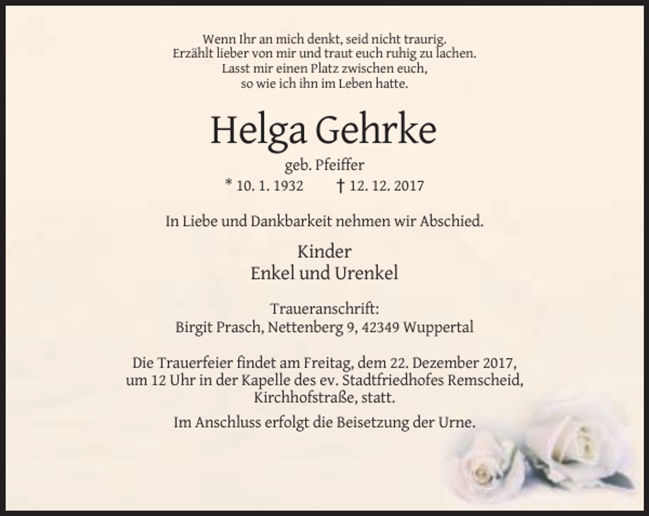 <p>Wenn Ihr an mich denkt, seid nicht traurig.<br />Erzählt lieber von mir und traut euch ruhig zu lachen.<br />Lasst mir einen Platz zwischen euch,<br />so wie ich ihn im Leben hatte.</p><p>Helga Gehrke<br />geb. Pfeiffer<br />* 10. 1. 1932<br />† 12. 12. 2017<br />In Liebe und Dankbarkeit nehmen wir Abschied.</p><p>Kinder<br />Enkel und Urenkel<br />Traueranschrift:<br />Birgit Prasch, Nettenberg 9, 42349 Wuppertal<br />Die Trauerfeier findet am Freitag, dem 22. Dezember 2017,<br />um 12 Uhr in der Kapelle des ev. Stadtfriedhofes Remscheid,<br />Kirchhofstraße, statt.<br />Im Anschluss erfolgt die Beisetzung der Urne.</p>