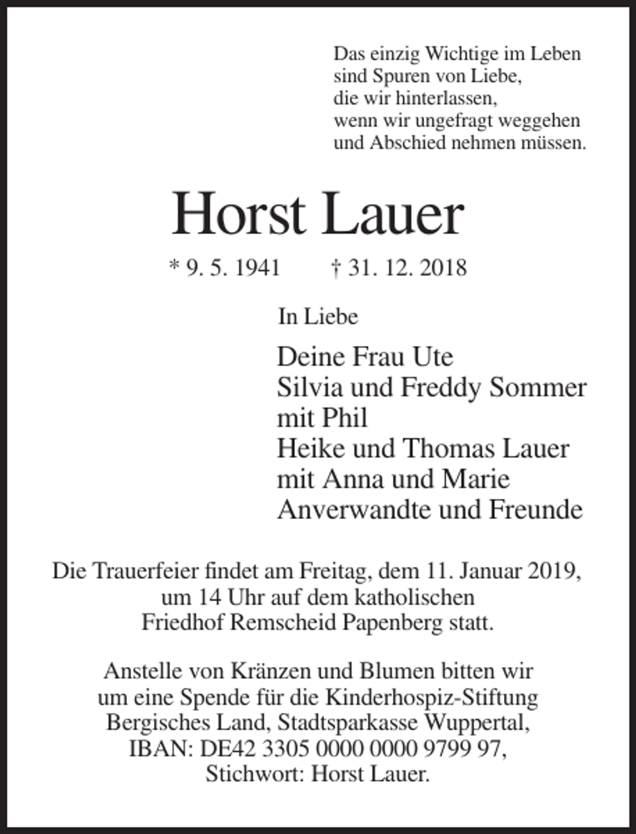 <p>Das einzig Wichtige im Leben<br />sind Spuren von Liebe,<br />die wir hinterlassen,<br />wenn wir ungefragt weggehen<br />und Abschied nehmen müssen.</p><p>Horst Lauer<br />* 9. 5. 1941</p><p>† 31. 12. 2018</p><p>In Liebe</p><p>Deine Frau Ute<br />Silvia und Freddy Sommer<br />mit Phil<br />Heike und Thomas Lauer<br />mit Anna und Marie<br />Anverwandte und Freunde<br />Die Trauerfeier findet am Freitag, dem 11. Januar 2019,<br />um 14 Uhr auf dem katholischen<br />Friedhof Remscheid Papenberg statt.<br />Anstelle von Kränzen und Blumen bitten wir<br />um eine Spende für die Kinderhospiz-Stiftung<br />Bergisches Land, Stadtsparkasse Wuppertal,<br />IBAN: DE42 3305 9797,<br />Stichwort: Horst Lauer.</p>