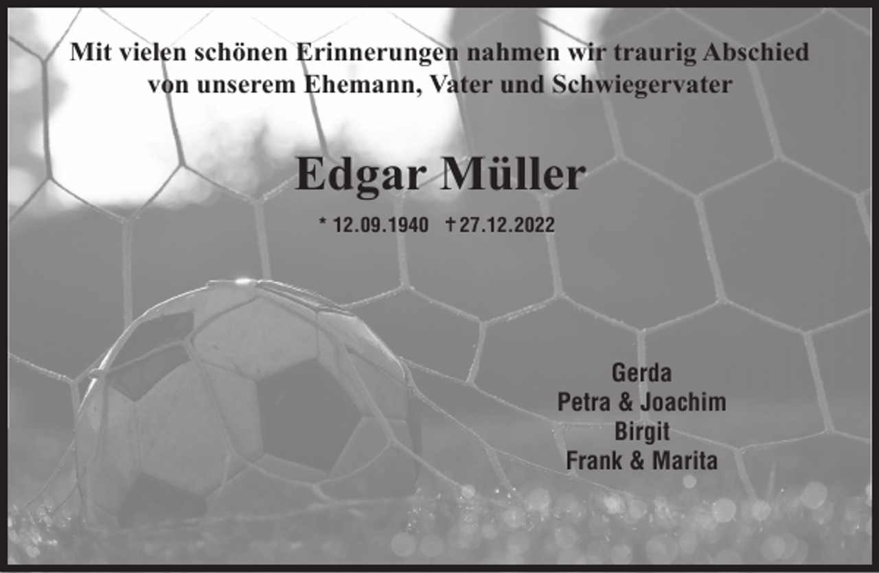<p>Mit vielen schönen Erinnerungen nahmen wir traurig Abschied<br />von unserem Ehemann, Vater und Schwiegervater</p><p>Edgar Müller<br />* 12.09.1940</p><p>27.12.2022</p><p>Gerda<br />Petra &amp; Joachim<br />Birgit<br />Frank &amp; Marita</p>