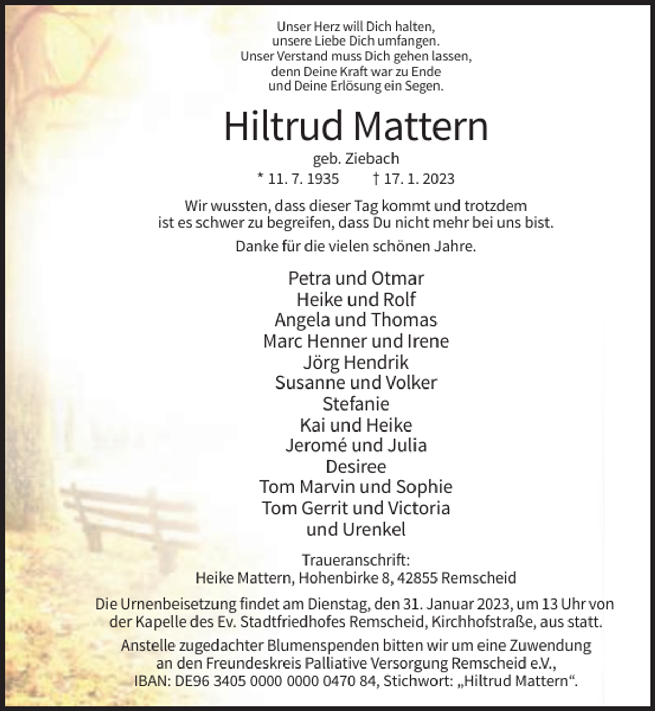 <p>Unser Herz will Dich halten,<br />unsere Liebe Dich umfangen.<br />Unser Verstand muss Dich gehen lassen,<br />denn Deine Kraft war zu Ende<br />und Deine Erlösung ein Segen.</p><p>Hiltrud Mattern<br />geb. Ziebach<br />* 11. 7. 1935<br />† 17. 1. 2023<br />Wir wussten, dass dieser Tag kommt und trotzdem<br />ist es schwer zu begreifen, dass Du nicht mehr bei uns bist.<br />Danke für die vielen schönen Jahre.</p><p>Petra und Otmar<br />Heike und Rolf<br />Angela und Thomas<br />Marc Henner und Irene<br />Jörg Hendrik<br />Susanne und Volker<br />Stefanie<br />Kai und Heike<br />Jeromé und Julia<br />Desiree<br />Tom Marvin und Sophie<br />Tom Gerrit und Victoria<br />und Urenkel<br />Traueranschrift:<br />Heike Mattern, Hohenbirke 8, 42855 Remscheid<br />Die Urnenbeisetzung findet am Dienstag, den 31. Januar 2023, um 13 Uhr von<br />der Kapelle des Ev. Stadtfriedhofes Remscheid, Kirchhofstraße, aus statt.<br />Anstelle zugedachter Blumenspenden bitten wir um eine Zuwendung<br />an den Freundeskreis Palliative Versorgung Remscheid e.V.,<br />IBAN: DE96 3405 0470 84, Stichwort: „Hiltrud Mattern“.</p>