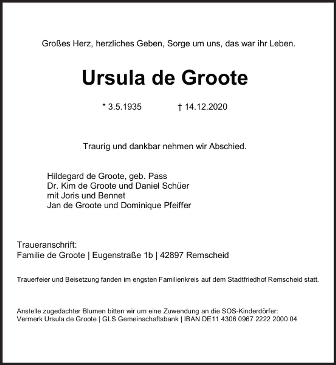 <p>Großes Herz, herzliches Geben, Sorge um uns, das war ihr Leben.</p><p>Ursula de Groote<br />* 3.5.1935</p><p>† 14.12.2020</p><p>Traurig und dankbar nehmen wir Abschied.<br />Hildegard de Groote, geb. Pass<br />Dr. Kim de Groote und Daniel Schüer<br />mit Joris und Bennet<br />Jan de Groote und Dominique Pfeiffer</p><p>Traueranschrift:<br />Familie de Groote | Eugenstraße 1b | 42897 Remscheid<br />Trauerfeier und Beisetzung fanden im engsten Familienkreis auf dem Stadtfriedhof Remscheid statt.</p><p>Anstelle zugedachter Blumen bitten wir um eine Zuwendung an die SOS-Kinderdörfer:<br />Vermerk Ursula de Groote | GLS Gemeinschaftsbank | IBAN DE11 4306 0967 222004</p>