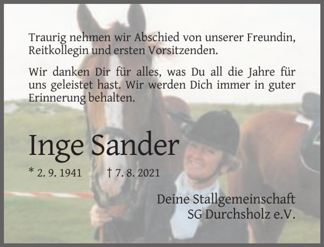 <p>Traurig nehmen wir Abschied von unserer Freundin,<br />Reitkollegin und ersten Vorsitzenden.<br />Wir danken Dir für alles, was Du all die Jahre für<br />uns geleistet hast. Wir werden Dich immer in guter<br />Erinnerung behalten.</p><p>Inge Sander<br />* 2. 9. 1941</p><p>† 7. 8. 2021</p><p>Deine Stallgemeinschaft<br />SG Durchsholz e.V.</p>