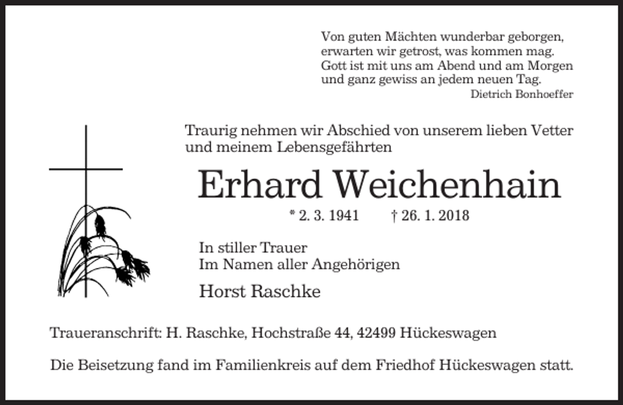 <p>Von guten Mächten wunderbar geborgen,<br />erwarten wir getrost, was kommen mag.<br />Gott ist mit uns am Abend und am Morgen<br />und ganz gewiss an jedem neuen Tag.<br />Dietrich Bonhoeffer</p><p>Traurig nehmen wir Abschied von unserem lieben Vetter<br />und meinem Lebensgefährten</p><p>Erhard Weichenhain<br />* 2. 3. 1941</p><p>† 26. 1. 2018</p><p>In stiller Trauer<br />Im Namen aller Angehörigen</p><p>Horst Raschke<br />Traueranschrift: H. Raschke, Hochstraße 44, 42499 Hückeswagen<br />Die Beisetzung fand im Familienkreis auf dem Friedhof Hückeswagen statt.</p>