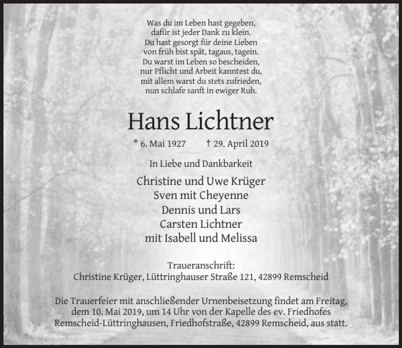 <p>Was du im Leben hast gegeben,<br />dafür ist jeder Dank zu klein.<br />Du hast gesorgt für deine Lieben<br />von früh bist spät, tagaus, tagein.<br />Du warst im Leben so bescheiden,<br />nur Pflicht und Arbeit kanntest du,<br />mit allem warst du stets zufrieden,<br />nun schlafe sanft in ewiger Ruh.</p><p>Hans Lichtner<br />* 6. Mai 1927</p><p>† 29. April 2019</p><p>In Liebe und Dankbarkeit</p><p>Christine und Uwe Krüger<br />Sven mit Cheyenne<br />Dennis und Lars<br />Carsten Lichtner<br />mit Isabell und Melissa<br />Traueranschrift:<br />Christine Krüger, Lüttringhauser Straße 121, 42899 Remscheid<br />Die Trauerfeier mit anschließender Urnenbeisetzung findet am Freitag,<br />dem 10. Mai 2019, um 14 Uhr von der Kapelle des ev. Friedhofes<br />Remscheid-Lüttringhausen, Friedhofstraße, 42899 Remscheid, aus statt.</p>