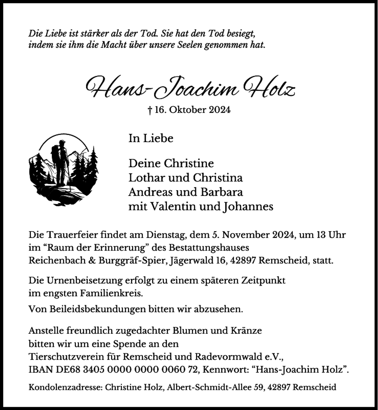<p>Die Liebe ist stärker als der Tod. Sie hat den Tod besiegt,<br />indem sie ihm die Macht über unsere Seelen genommen hat.</p><p>Hans-Joachim Holz<br />† 16. Oktober 2024</p><p>In Liebe<br />Deine Christine<br />Lothar und Christina<br />Andreas und Barbara<br />mit Valentin und Johannes<br />Die Trauerfeier findet am Dienstag, dem 5. November 2024, um 13 Uhr<br />im “Raum der Erinnerung” des Bestattungshauses<br />Reichenbach &amp; Burggräf-Spier, Jägerwald 16, 42897 Remscheid, statt.<br />Die Urnenbeisetzung erfolgt zu einem späteren Zeitpunkt<br />im engsten Familienkreis.<br />Von Beileidsbekundungen bitten wir abzusehen.</p><p>Anstelle freundlich zugedachter Blumen und Kränze<br />bitten wir um eine Spende an den<br />Tierschutzverein für Remscheid und Radevormwald e.V.,<br />IBAN DE68 3405 0060 72, Kennwort: “Hans-Joachim Holz”.<br />Kondolenzadresse: Christine Holz, Albert-Schmidt-Allee 59, 42897 Remscheid</p>