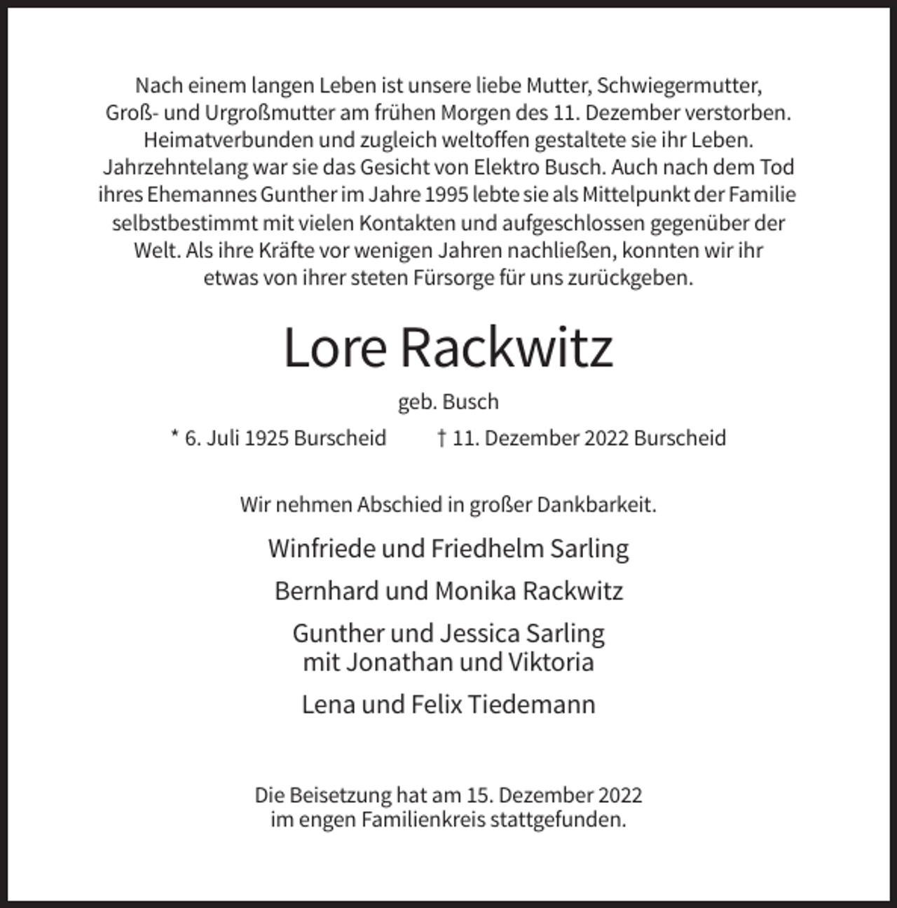 <p>Nach einem langen Leben ist unsere liebe Mutter, Schwiegermutter,<br />Groß- und Urgroßmutter am frühen Morgen des 11. Dezember verstorben.<br />Heimatverbunden und zugleich weltoffen gestaltete sie ihr Leben.<br />Jahrzehntelang war sie das Gesicht von Elektro Busch. Auch nach dem Tod<br />ihres Ehemannes Gunther im Jahre 1995 lebte sie als Mittelpunkt der Familie<br />selbstbestimmt mit vielen Kontakten und aufgeschlossen gegenüber der<br />Welt. Als ihre Kräfte vor wenigen Jahren nachließen, konnten wir ihr<br />etwas von ihrer steten Fürsorge für uns zurückgeben.</p><p>Lore Rackwitz<br />geb. Busch<br />* 6. Juli 1925 Burscheid</p><p>† 11. Dezember 2022 Burscheid</p><p>Wir nehmen Abschied in großer Dankbarkeit.</p><p>Winfriede und Friedhelm Sarling<br />Bernhard und Monika Rackwitz<br />Gunther und Jessica Sarling<br />mit Jonathan und Viktoria<br />Lena und Felix Tiedemann<br />Die Beisetzung hat am 15. Dezember 2022<br />im engen Familienkreis stattgefunden.</p>