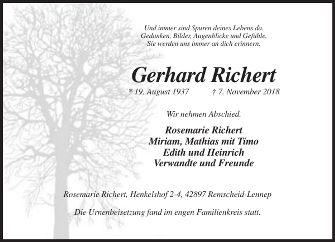 <p>Und immer sind Spuren deines Lebens da.<br />Gedanken, Bilder, Augenblicke und Gefühle.<br />Sie werden uns immer an dich erinnern.</p><p>Gerhard Richert<br />* 19. August 1937</p><p>† 7. November 2018</p><p>Wir nehmen Abschied.</p><p>Rosemarie Richert<br />Miriam, Mathias mit Timo<br />Edith und Heinrich<br />Verwandte und Freunde<br />Rosemarie Richert, Henkelshof 2-4, 42897 Remscheid-Lennep<br />Die Urnenbeisetzung fand im engen Familienkreis statt.</p>