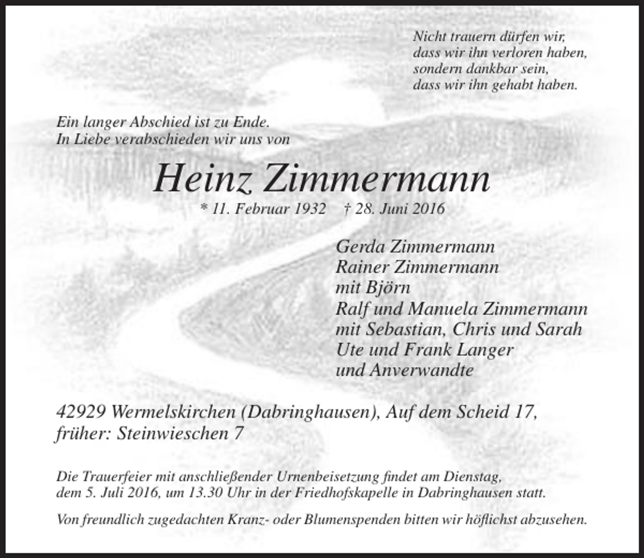 <p>Nicht trauern dürfen wir,<br />dass wir ihn verloren haben,<br />sondern dankbar sein,<br />dass wir ihn gehabt haben.</p><p>Ein langer Abschied ist zu Ende.<br />In Liebe verabschieden wir uns von</p><p>Heinz Zimmermann<br />* 11. Februar 1932</p><p>† 28. Juni 2016</p><p>Gerda Zimmermann<br />Rainer Zimmermann<br />mit Björn<br />Ralf und Manuela Zimmermann<br />mit Sebastian, Chris und Sarah<br />Ute und Frank Langer<br />und Anverwandte<br />42929 Wermelskirchen (Dabringhausen), Auf dem Scheid 17,<br />früher: Steinwieschen 7<br />Die Trauerfeier mit anschließender Urnenbeisetzung findet am Dienstag,<br />dem 5. Juli 2016, um 13.30 Uhr in der Friedhofskapelle in Dabringhausen statt.<br />Von freundlich zugedachten Kranz- oder Blumenspenden bitten wir höflichst abzusehen.</p>
