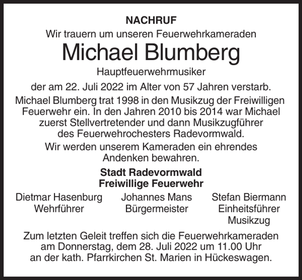 <p>NACHRUF<br />Wir trauern um unseren Feuerwehrkameraden</p><p>Michael Blumberg<br />Hauptfeuerwehrmusiker<br />der am 22. Juli 2022 im Alter von 57 Jahren verstarb.<br />Michael Blumberg trat 1998 in den Musikzug der Freiwilligen<br />Feuerwehr ein. In den Jahren 2010 bis 2014 war Michael<br />zuerst Stellvertretender und dann Musikzugführer<br />des Feuerwehrochesters Radevormwald.<br />Wir werden unserem Kameraden ein ehrendes<br />Andenken bewahren.<br />Stadt Radevormwald<br />Freiwillige Feuerwehr<br />Dietmar Hasenburg<br />Johannes Mans<br />Stefan Biermann<br />Wehrführer<br />Bürgermeister<br />Einheitsführer<br />Musikzug<br />Zum letzten Geleit treffen sich die Feuerwehrkameraden<br />am Donnerstag, dem 28. Juli 2022 um 11.00 Uhr<br />an der kath. Pfarrkirchen St. Marien in Hückeswagen.</p>