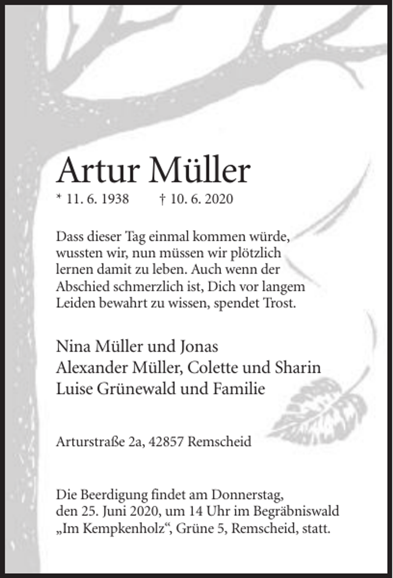 <p>Artur Müller<br />* 11. 6. 1938</p><p>† 10. 6. 2020</p><p>Dass dieser Tag einmal kommen würde,<br />wussten wir, nun müssen wir plötzlich<br />lernen damit zu leben. Auch wenn der<br />Abschied schmerzlich ist, Dich vor langem<br />Leiden bewahrt zu wissen, spendet Trost.</p><p>Nina Müller und Jonas<br />Alexander Müller, Colette und Sharin<br />Luise Grünewald und Familie<br />Arturstraße 2a, 42857 Remscheid</p><p>Die Beerdigung findet am Donnerstag,<br />den 25. Juni 2020, um 14 Uhr im Begräbniswald<br />„Im Kempkenholz“, Grüne 5, Remscheid, statt.</p>