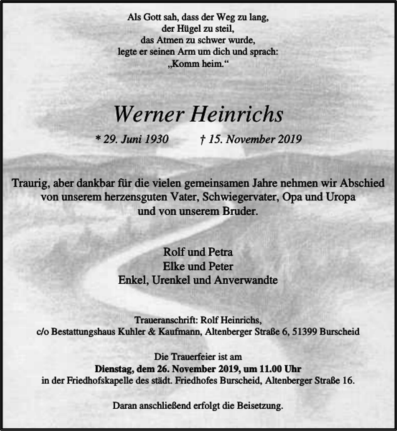 <p>Als Gott sah, dass der Weg zu lang,<br />der Hügel zu steil,<br />das Atmen zu schwer wurde,<br />legte er seinen Arm um dich und sprach:<br />„Komm heim.“</p><p>Werner Heinrichs<br />* 29. Juni 1930</p><p>† 15. November 2019</p><p>Traurig, aber dankbar für die vielen gemeinsamen Jahre nehmen wir Abschied<br />von unserem herzensguten Vater, Schwiegervater, Opa und Uropa<br />und von unserem Bruder.<br />Rolf und Petra<br />Elke und Peter<br />Enkel, Urenkel und Anverwandte<br />Traueranschrift: Rolf Heinrichs,<br />c/o Bestattungshaus Kuhler &amp; Kaufmann, Altenberger Straße 6, 51399 Burscheid<br />Die Trauerfeier ist am<br />Dienstag, dem 26. November 2019, um 11.00 Uhr<br />in der Friedhofskapelle des städt. Friedhofes Burscheid, Altenberger Straße 16.<br />Daran anschließend erfolgt die Beisetzung.</p>