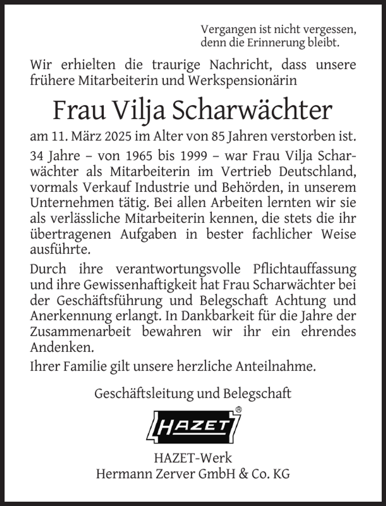 <p>Vergangen ist nicht vergessen,<br />denn die Erinnerung bleibt.</p><p>Wir erhielten die traurige Nachricht, dass unsere<br />frühere Mitarbeiterin und Werkspensionärin</p><p>Frau Vilja Scharwächter<br />am 11. März 2025 im Alter von 85 Jahren verstorben ist.<br />34 Jahre – von 1965 bis 1999 – war Frau Vilja Scharwächter als Mitarbeiterin im Vertrieb Deutschland,<br />vormals Verkauf Industrie und Behörden, in unserem<br />Unternehmen tätig. Bei allen Arbeiten lernten wir sie<br />als verlässliche Mitarbeiterin kennen, die stets die ihr<br />übertragenen Aufgaben in bester fachlicher Weise<br />ausführte.<br />Durch ihre verantwortungsvolle Pflichtauffassung<br />und ihre Gewissenhaftigkeit hat Frau Scharwächter bei<br />der Geschäftsführung und Belegschaft Achtung und<br />Anerkennung erlangt. In Dankbarkeit für die Jahre der<br />Zusammenarbeit bewahren wir ihr ein ehrendes<br />Andenken.<br />Ihrer Familie gilt unsere herzliche Anteilnahme.<br />Geschäftsleitung und Belegschaft</p><p>HAZET-Werk<br />Hermann Zerver GmbH &amp; Co. KG</p>
