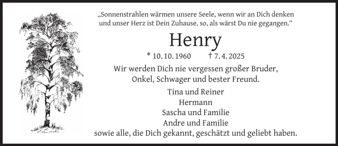 <p>„Sonnenstrahlen wärmen unsere Seele, wenn wir an Dich denken<br />und unser Herz ist Dein Zuhause, so, als wärst Du nie gegangen.“</p><p>Henry</p><p>* 10. 10. 1960<br />† 7. 4. 2025<br />Wir werden Dich nie vergessen großer Bruder,<br />Onkel, Schwager und bester Freund.<br />Tina und Reiner<br />Hermann<br />Sascha und Familie<br />Andre und Familie<br />sowie alle, die Dich gekannt, geschätzt und geliebt haben.</p>