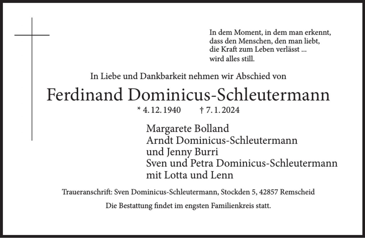 <p>In dem Moment, in dem man erkennt,<br />dass den Menschen, den man liebt,<br />die Kraft zum Leben verlässt ...<br />wird alles still.</p><p>In Liebe und Dankbarkeit nehmen wir Abschied von</p><p>Ferdinand Dominicus-Schleutermann<br />F<br />* 4. 12. 1940</p><p>† 7. 1. 2024</p><p>Margarete Bolland<br />Arndt Dominicus-Schleutermann<br />und Jenny Burri<br />Sven und Petra Dominicus-Schleutermann<br />mit Lotta und Lenn<br />Traueranschrift: Sven Dominicus-Schleutermann, Stockden 5, 42857 Remscheid<br />Die Bestattung findet im engsten Familienkreis statt.</p>