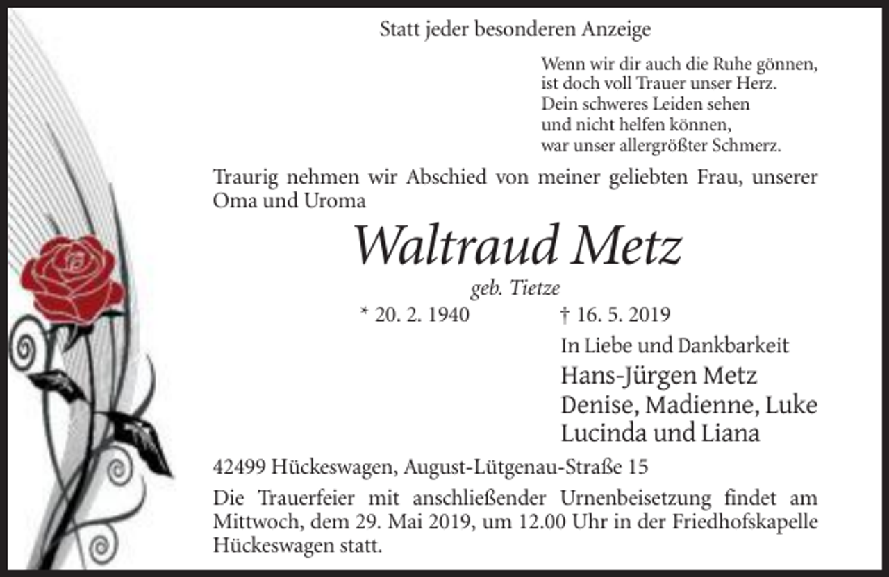 <p>Statt jeder besonderen Anzeige<br />Wenn wir dir auch die Ruhe gönnen,<br />ist doch voll Trauer unser Herz.<br />Dein schweres Leiden sehen<br />und nicht helfen können,<br />war unser allergrößter Schmerz.</p><p>Traurig nehmen wir Abschied von meiner geliebten Frau, unserer<br />Oma und Uroma</p><p>Waltraud Metz<br />* 20. 2. 1940</p><p>geb. Tietze<br />† 16. 5. 2019<br />In Liebe und Dankbarkeit</p><p>Hans-Jürgen Metz<br />Denise, Madienne, Luke<br />Lucinda und Liana<br />42499 Hückeswagen, August-Lütgenau-Straße 15<br />Die Trauerfeier mit anschließender Urnenbeisetzung findet am<br />Mittwoch, dem 29. Mai 2019, um 12.00 Uhr in der Friedhofskapelle<br />Hückeswagen statt.</p>