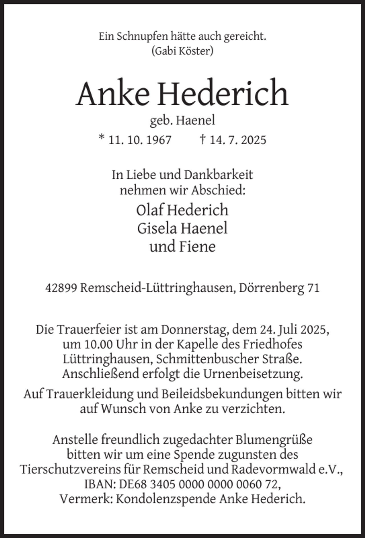 <p>Ein Schnupfen hätte auch gereicht.<br />(Gabi Köster)</p><p>Anke Hederich<br />geb. Haenel<br />* 11. 10. 1967<br />† 14. 7. 2025<br />In Liebe und Dankbarkeit<br />nehmen wir Abschied:</p><p>Olaf Hederich<br />Gisela Haenel<br />und Fiene<br />42899 Remscheid-Lüttringhausen, Dörrenberg 71</p><p>Die Trauerfeier ist am Donnerstag, dem 24. Juli 2025,<br />um 10.00 Uhr in der Kapelle des Friedhofes<br />Lüttringhausen, Schmittenbuscher Straße.<br />Anschließend erfolgt die Urnenbeisetzung.<br />Auf Trauerkleidung und Beileidsbekundungen bitten wir<br />auf Wunsch von Anke zu verzichten.<br />Anstelle freundlich zugedachter Blumengrüße<br />bitten wir um eine Spende zugunsten des<br />Tierschutzvereins für Remscheid und Radevormwald e.V.,<br />IBAN: DE68 3405 0060 72,<br />Vermerk: Kondolenzspende Anke Hederich.</p>