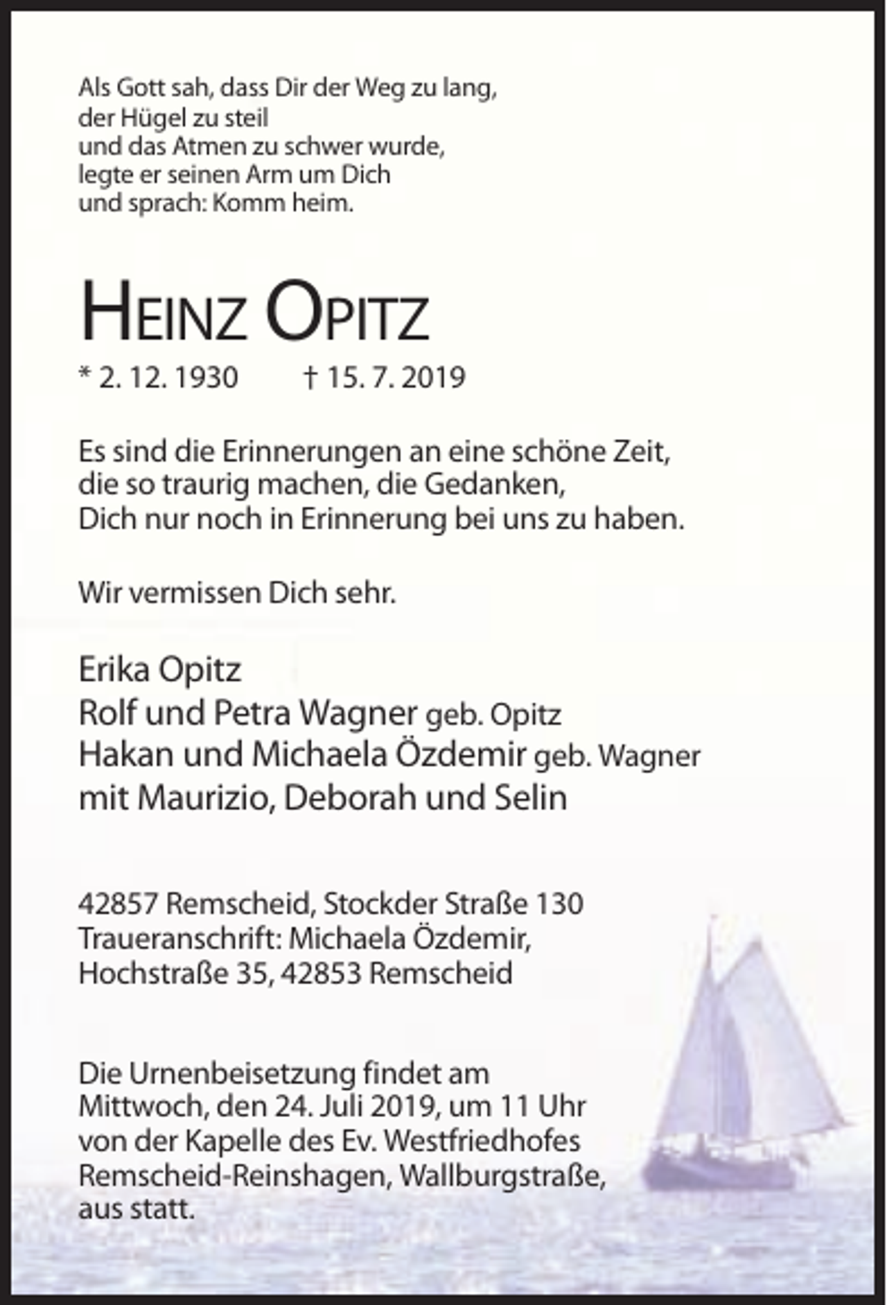 <p>Als Gott sah, dass Dir der Weg zu lang,<br />der Hügel zu steil<br />und das Atmen zu schwer wurde,<br />legte er seinen Arm um Dich<br />und sprach: Komm heim.</p><p>HEINZ OPITZ<br />* 2. 12. 1930</p><p>† 15. 7. 2019</p><p>Es sind die Erinnerungen an eine schöne Zeit,<br />die so traurig machen, die Gedanken,<br />Dich nur noch in Erinnerung bei uns zu haben.<br />Wir vermissen Dich sehr.</p><p>Erika Opitz<br />Rolf und Petra Wagner geb. Opitz<br />Hakan und Michaela Özdemir geb. Wagner<br />mit Maurizio, Deborah und Selin<br />42857 Remscheid, Stockder Straße 130<br />Traueranschrift: Michaela Özdemir,<br />Hochstraße 35, 42853 Remscheid<br />Die Urnenbeisetzung findet am<br />Mittwoch, den 24. Juli 2019, um 11 Uhr<br />von der Kapelle des Ev. Westfriedhofes<br />Remscheid-Reinshagen, Wallburgstraße,<br />aus statt.</p>