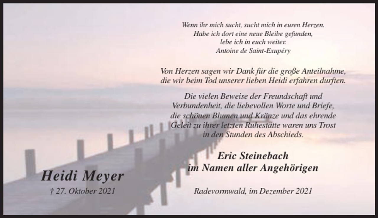 <p>Wenn ihr mich sucht, sucht mich in euren Herzen.<br />Habe ich dort eine neue Bleibe gefunden,<br />lebe ich in euch weiter.<br />Antoine de Saint-Exupéry</p><p>Von Herzen sagen wir Dank für die große Anteilnahme,<br />die wir beim Tod unserer lieben Heidi erfahren durften.<br />Die vielen Beweise der Freundschaft und<br />Verbundenheit, die liebevollen Worte und Briefe,<br />die schönen Blumen und Kränze und das ehrende<br />Geleit zu ihrer letzten Ruhestätte waren uns Trost<br />in den Stunden des Abschieds.</p><p>Heidi Meyer<br />† 27. Oktober 2021</p><p>Eric Steinebach<br />im Namen aller Angehörigen<br />Radevormwald, im Dezember 2021</p>