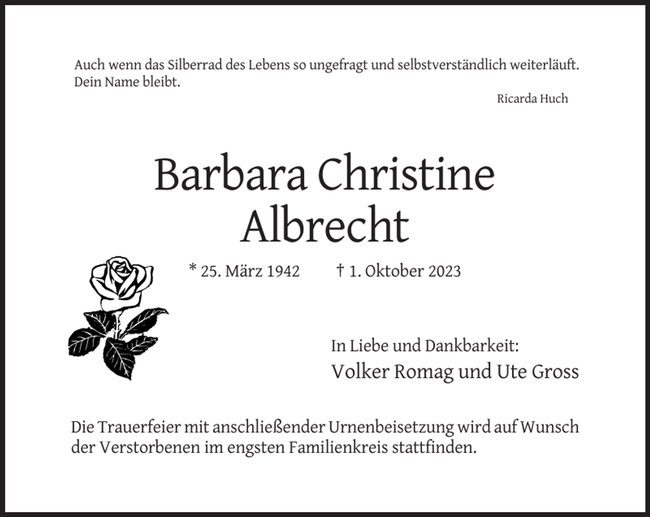 <p>Auch wenn das Silberrad des Lebens so ungefragt und selbstverständlich weiterläuft.<br />Dein Name bleibt.<br />Ricarda Huch</p><p>Barbara Christine<br />Albrecht<br />* 25. März 1942</p><p>† 1. Oktober 2023</p><p>In Liebe und Dankbarkeit:</p><p>Volker Romag und Ute Gross<br />Die Trauerfeier mit anschließender Urnenbeisetzung wird auf Wunsch<br />der Verstorbenen im engsten Familienkreis stattfinden.</p>